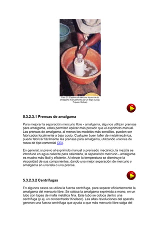 Foto 23. Exprimir el mercurio líquido de la
amalgama manualmente por un trapo (Coop.
Tupara, Bolivia)

5.3.2.3.1 Prensas de amalgama
Para mejorar la separación mercurio libre - amalgama, algunos utilizan prensas
para amalgama, estas permiten aplicar más presión que el exprimido manual.
Las prensas de amalgama, al menos los modelos más sencillos, pueden ser
fabricados localmente a bajo costo. Cualquier buen taller de metalmecánica,
puede fabricar fácilmente las prensas para amalgama, utilizando uniones de
rosca de tipo comercial (33).
En general, si previo al exprimido manual o prensado mecánico, la mezcla se
introduce en agua caliente para calentarla, la separación mercurio - amalgama
es mucho más fácil y eficiente. Al elevar la temperatura se disminuye la
viscosidad de sus componentes, dando una mejor separación de mercurio y
amalgama en una tela o una prensa.

5.3.2.3.2 Centrífugas
En algunos casos se utiliza la fuerza centrífuga, para separar eficientemente la
amalgama del mercurio libre. Se coloca la amalgama exprimida a mano, en un
tubo con tapas de malla metálica fina. Este tubo se coloca dentro una
centrífuga (p.ej. un concentrador Knelson). Las altas revoluciones del aparato
generan una fuerza centrífuga que ayuda a que más mercurio libre salga del

 