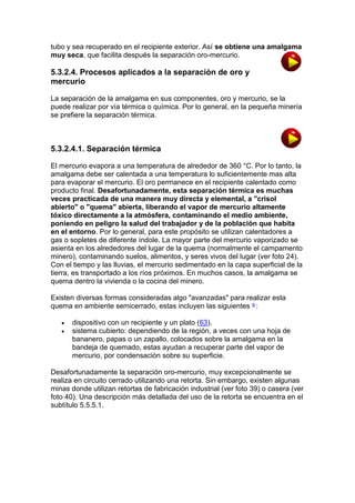 tubo y sea recuperado en el recipiente exterior. Así se obtiene una amalgama
muy seca, que facilita después la separación oro-mercurio.

5.3.2.4. Procesos aplicados a la separación de oro y
mercurio
La separación de la amalgama en sus componentes, oro y mercurio, se la
puede realizar por vía térmica o química. Por lo general, en la pequeña minería
se prefiere la separación térmica.

5.3.2.4.1. Separación térmica
El mercurio evapora a una temperatura de alrededor de 360 °C. Por lo tanto, la
amalgama debe ser calentada a una temperatura lo suficientemente mas alta
para evaporar el mercurio. El oro permanece en el recipiente calentado como
producto final. Desafortunadamente, esta separación térmica es muchas
veces practicada de una manera muy directa y elemental, a "crisol
abierto" o "quema" abierta, liberando el vapor de mercurio altamente
tóxico directamente a la atmósfera, contaminando el medio ambiente,
poniendo en peligro la salud del trabajador y de la población que habita
en el entorno. Por lo general, para este propósito se utilizan calentadores a
gas o sopletes de diferente índole. La mayor parte del mercurio vaporizado se
asienta en los alrededores del lugar de la quema (normalmente el campamento
minero), contaminando suelos, alimentos, y seres vivos del lugar (ver foto 24).
Con el tiempo y las lluvias, el mercurio sedimentado en la capa superficial de la
tierra, es transportado a los ríos próximos. En muchos casos, la amalgama se
quema dentro la vivienda o la cocina del minero.
Existen diversas formas consideradas algo "avanzadas" para realizar esta
quema en ambiente semicerrado, estas incluyen las siguientes a :



dispositivo con un recipiente y un plato (63).
sistema cubierto: dependiendo de la región, a veces con una hoja de
bananero, papas o un zapallo, colocados sobre la amalgama en la
bandeja de quemado, estas ayudan a recuperar parte del vapor de
mercurio, por condensación sobre su superficie.

Desafortunadamente la separación oro-mercurio, muy excepcionalmente se
realiza en circuito cerrado utilizando una retorta. Sin embargo, existen algunas
minas donde utilizan retortas de fabricación industrial (ver foto 39) o casera (ver
foto 40). Una descripción más detallada del uso de la retorta se encuentra en el
subtítulo 5.5.5.1.

 