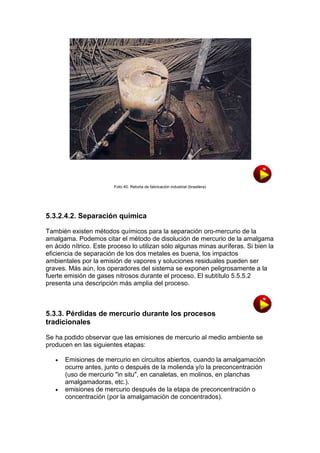 Foto 40. Retorta de fabricación industrial (brasilera)

5.3.2.4.2. Separación química
También existen métodos químicos para la separación oro-mercurio de la
amalgama. Podemos citar el método de disolución de mercurio de la amalgama
en ácido nítrico. Este proceso lo utilizan sólo algunas minas auríferas. Si bien la
eficiencia de separación de los dos metales es buena, los impactos
ambientales por la emisión de vapores y soluciones residuales pueden ser
graves. Más aún, los operadores del sistema se exponen peligrosamente a la
fuerte emisión de gases nitrosos durante el proceso. El subtítulo 5.5.5.2
presenta una descripción más amplia del proceso.

5.3.3. Pérdidas de mercurio durante los procesos
tradicionales
Se ha podido observar que las emisiones de mercurio al medio ambiente se
producen en las siguientes etapas:




Emisiones de mercurio en circuitos abiertos, cuando la amalgamación
ocurre antes, junto o después de la molienda y/o la preconcentración
(uso de mercurio "in situ", en canaletas, en molinos, en planchas
amalgamadoras, etc.).
emisiones de mercurio después de la etapa de preconcentración o
concentración (por la amalgamación de concentrados).

 
