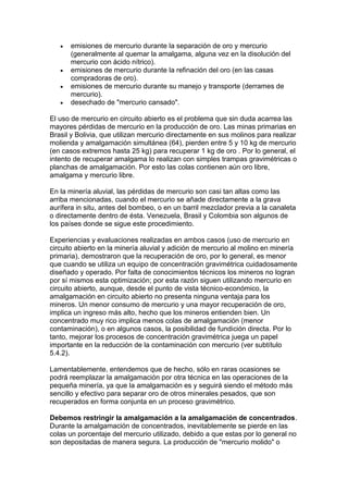 





emisiones de mercurio durante la separación de oro y mercurio
(generalmente al quemar la amalgama, alguna vez en la disolución del
mercurio con ácido nítrico).
emisiones de mercurio durante la refinación del oro (en las casas
compradoras de oro).
emisiones de mercurio durante su manejo y transporte (derrames de
mercurio).
desechado de "mercurio cansado".

El uso de mercurio en circuito abierto es el problema que sin duda acarrea las
mayores pérdidas de mercurio en la producción de oro. Las minas primarias en
Brasil y Bolivia, que utilizan mercurio directamente en sus molinos para realizar
molienda y amalgamación simultánea (64), pierden entre 5 y 10 kg de mercurio
(en casos extremos hasta 25 kg) para recuperar 1 kg de oro . Por lo general, el
intento de recuperar amalgama lo realizan con simples trampas gravimétricas o
planchas de amalgamación. Por esto las colas contienen aún oro libre,
amalgama y mercurio libre.
En la minería aluvial, las pérdidas de mercurio son casi tan altas como las
arriba mencionadas, cuando el mercurio se añade directamente a la grava
aurífera in situ, antes del bombeo, o en un barril mezclador previa a la canaleta
o directamente dentro de ésta. Venezuela, Brasil y Colombia son algunos de
los países donde se sigue este procedimiento.
Experiencias y evaluaciones realizadas en ambos casos (uso de mercurio en
circuito abierto en la minería aluvial y adición de mercurio al molino en minería
primaria), demostraron que la recuperación de oro, por lo general, es menor
que cuando se utiliza un equipo de concentración gravimétrica cuidadosamente
diseñado y operado. Por falta de conocimientos técnicos los mineros no logran
por sí mismos esta optimización; por esta razón siguen utilizando mercurio en
circuito abierto, aunque, desde el punto de vista técnico-económico, la
amalgamación en circuito abierto no presenta ninguna ventaja para los
mineros. Un menor consumo de mercurio y una mayor recuperación de oro,
implica un ingreso más alto, hecho que los mineros entienden bien. Un
concentrado muy rico implica menos colas de amalgamación (menor
contaminación), o en algunos casos, la posibilidad de fundición directa. Por lo
tanto, mejorar los procesos de concentración gravimétrica juega un papel
importante en la reducción de la contaminación con mercurio (ver subtítulo
5.4.2).
Lamentablemente, entendemos que de hecho, sólo en raras ocasiones se
podrá reemplazar la amalgamación por otra técnica en las operaciones de la
pequeña minería, ya que la amalgamación es y seguirá siendo el método más
sencillo y efectivo para separar oro de otros minerales pesados, que son
recuperados en forma conjunta en un proceso gravimétrico.
Debemos restringir la amalgamación a la amalgamación de concentrados.
Durante la amalgamación de concentrados, inevitablemente se pierde en las
colas un porcentaje del mercurio utilizado, debido a que estas por lo general no
son depositadas de manera segura. La producción de "mercurio molido" o

 