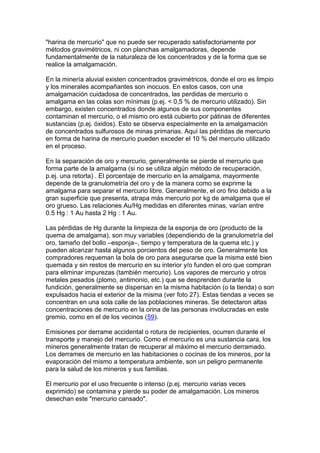 "harina de mercurio" que no puede ser recuperado satisfactoriamente por
métodos gravimétricos, ni con planchas amalgamadoras, depende
fundamentalmente de la naturaleza de los concentrados y de la forma que se
realice la amalgamación.
En la minería aluvial existen concentrados gravimétricos, donde el oro es limpio
y los minerales acompañantes son inocuos. En estos casos, con una
amalgamación cuidadosa de concentrados, las perdidas de mercurio o
amalgama en las colas son mínimas (p.ej. < 0,5 % de mercurio utilizado). Sin
embargo, existen concentrados donde algunos de sus componentes
contaminan el mercurio, o el mismo oro está cubierto por pátinas de diferentes
sustancias (p.ej. óxidos). Esto se observa especialmente en la amalgamación
de concentrados sulfurosos de minas primarias. Aquí las pérdidas de mercurio
en forma de harina de mercurio pueden exceder el 10 % del mercurio utilizado
en el proceso.
En la separación de oro y mercurio, generalmente se pierde el mercurio que
forma parte de la amalgama (si no se utiliza algún método de recuperación,
p.ej. una retorta) . El porcentaje de mercurio en la amalgama, mayormente
depende de la granulometría del oro y de la manera como se exprime la
amalgama para separar el mercurio libre. Generalmente, el oro fino debido a la
gran superficie que presenta, atrapa más mercurio por kg de amalgama que el
oro grueso. Las relaciones Au/Hg medidas en diferentes minas, varían entre
0.5 Hg : 1 Au hasta 2 Hg : 1 Au.
Las pérdidas de Hg durante la limpieza de la esponja de oro (producto de la
quema de amalgama), son muy variables (dependiendo de la granulometría del
oro, tamaño del bollo –esponja–, tiempo y temperatura de la quema etc.) y
pueden alcanzar hasta algunos porcientos del peso de oro. Generalmente los
compradores requeman la bola de oro para asegurarse que la misma esté bien
quemada y sin restos de mercurio en su interior y/o funden el oro que compran
para eliminar impurezas (también mercurio). Los vapores de mercurio y otros
metales pesados (plomo, antimonio, etc.) que se desprenden durante la
fundición, generalmente se dispersan en la misma habitación (o la tienda) o son
expulsados hacia el exterior de la misma (ver foto 27). Estas tiendas a veces se
concentran en una sola calle de las poblaciones mineras. Se detectaron altas
concentraciones de mercurio en la orina de las personas involucradas en este
gremio, como en el de los vecinos (59).
Emisiones por derrame accidental o rotura de recipientes, ocurren durante el
transporte y manejo del mercurio. Como el mercurio es una sustancia cara, los
mineros generalmente tratan de recuperar al máximo el mercurio derramado.
Los derrames de mercurio en las habitaciones o cocinas de los mineros, por la
evaporación del mismo a temperatura ambiente, son un peligro permanente
para la salud de los mineros y sus familias.
El mercurio por el uso frecuente o intenso (p.ej. mercurio varias veces
exprimido) se contamina y pierde su poder de amalgamación. Los mineros
desechan este "mercurio cansado".

 