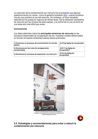 La reducción de la contaminación por mercurio fue el propósito que algunos
gobiernos tenían en mente –como el gobierno brasileño (65)– cuando emitieron
una ley que prohibía el uso del mercurio. Sin embargo, el único resultado
obtenido por la puesta en vigencia de dichas leyes, fue la utilización clandestina
de mercurio por los mineros de estos países, y el control de su uso se tornó en
una tarea aún más difícil que antes.
Conclusiones
Los datos obtenidos sobre las principales emisiones de mercurio en los
procesos tradicionales de recuperación de oro, muestran niveles diferenciados
en función al impacto ambiental (valores típicos promedio):
1) Emisiones en procesos de concentración en circuito
abierto

a

(5-10 kg Hg/kg Au recuperado)

2) Emisiones por las colas de amalgamación
contaminadas

(0,01-1 kg Hg/kg Au
recuperado) b

3) Emisiones en procesos de separación oro-mercurio c

(0,5-2 kg Hg/kg Au
recuperado)

Foto 27. Campana para la quema de amalgama y
fundición de oro dentro de una casa de compra de oro
(Puerto Maldonado, Perú)

5.4 Estrategias y recomendaciones para evitar o reducir la
contaminación por mercurio

 