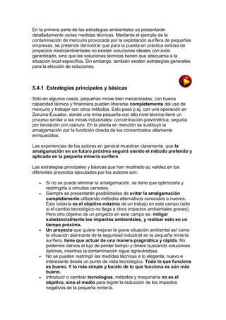 En la primera parte de las estrategias ambientales se presentarán
detalladamente varias medidas técnicas. Mediante el ejemplo de la
contaminación de mercurio provocada por la explotación aurífera de pequeñas
empresas, se pretende demostrar que para la puesta en práctica exitosa de
proyectos medioambientales no existen soluciones ideales con éxito
garantizado, sino que las soluciones técnicas tienen que adecuarse a la
situación local específica. Sin embargo, también existen estrategias generales
para la elección de soluciones.

5.4.1 Estrategias principales y básicas
Sólo en algunos casos, pequeñas minas bien mecanizadas, con buena
capacidad técnica y financiera pueden liberarse completamente del uso de
mercurio y trabajar con otros métodos. Esto pasó p.ej. con una operación en
Zaruma-Ecuador, donde una mina pequeña con alto nivel técnico tiene un
proceso similar a las minas industriales: concentración gravimétrica, seguida
por lixiviación con cianuro. En la planta en mención se sustituyó la
amalgamación por la fundición directa de los concentrados altamente
enriquecidos.
Las experiencias de los autores en general muestran claramente, que la
amalgamación en un futuro próximo seguirá siendo el método preferido y
aplicado en la pequeña minería aurífera.
Las estrategias principales y básicas que han mostrado su validez en los
diferentes proyectos ejecutados por los autores son:









Si no se puede eliminar la amalgamación, se tiene que optimizarla y
restringirla a circuitos cerrados.
Siempre se presentarán posibilidades de evitar la amalgamación
completamente utilizando métodos alternativos conocidos o nuevos.
Esto todavía es el objetivo máximo de un trabajo en este campo (sólo
si el cambio tecnológico no llega a otros impactos ambientales graves).
Pero otro objetivo de un proyecto en este campo es: mitigar
substancialmente los impactos ambientales, y realizar esto en un
tiempo próximo.
Un proyecto que quiere mejorar la grave situación ambiental así como
la situación alarmante de la seguridad industrial en la pequeña minería
aurífera, tiene que actuar de una manera pragmática y rápida. No
podemos darnos el lujo de perder tiempo y dinero buscando soluciones
óptimas, mientras la contaminación sigue agravándose.
No se pueden restringir las medidas técnicas a lo elegante, nuevo e
interesante desde un punto de vista tecnológico. Todo lo que funciona
es bueno. Y lo más simple y barato de lo que funciona es aún más
bueno.
Introducir o cambiar tecnologías, métodos y maquinaria no es el
objetivo, sino el medio para lograr la reducción de los impactos
negativos de la pequeña minería.

 