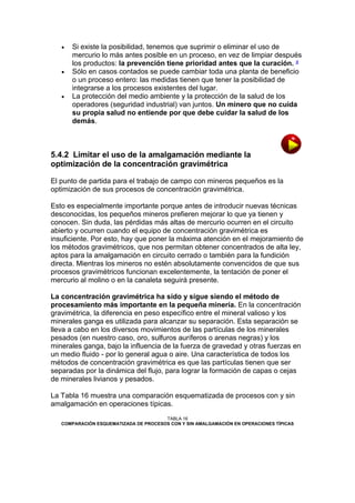 





Si existe la posibilidad, tenemos que suprimir o eliminar el uso de
mercurio lo más antes posible en un proceso, en vez de limpiar después
los productos: la prevención tiene prioridad antes que la curación. a
Sólo en casos contados se puede cambiar toda una planta de beneficio
o un proceso entero: las medidas tienen que tener la posibilidad de
integrarse a los procesos existentes del lugar.
La protección del medio ambiente y la protección de la salud de los
operadores (seguridad industrial) van juntos. Un minero que no cuida
su propia salud no entiende por que debe cuidar la salud de los
demás.

5.4.2 Limitar el uso de la amalgamación mediante la
optimización de la concentración gravimétrica
El punto de partida para el trabajo de campo con mineros pequeños es la
optimización de sus procesos de concentración gravimétrica.
Esto es especialmente importante porque antes de introducir nuevas técnicas
desconocidas, los pequeños mineros prefieren mejorar lo que ya tienen y
conocen. Sin duda, las pérdidas más altas de mercurio ocurren en el circuito
abierto y ocurren cuando el equipo de concentración gravimétrica es
insuficiente. Por esto, hay que poner la máxima atención en el mejoramiento de
los métodos gravimétricos, que nos permitan obtener concentrados de alta ley,
aptos para la amalgamación en circuito cerrado o también para la fundición
directa. Mientras los mineros no estén absolutamente convencidos de que sus
procesos gravimétricos funcionan excelentemente, la tentación de poner el
mercurio al molino o en la canaleta seguirá presente.
La concentración gravimétrica ha sido y sigue siendo el método de
procesamiento más importante en la pequeña minería. En la concentración
gravimétrica, la diferencia en peso específico entre el mineral valioso y los
minerales ganga es utilizada para alcanzar su separación. Esta separación se
lleva a cabo en los diversos movimientos de las partículas de los minerales
pesados (en nuestro caso, oro, sulfuros auríferos o arenas negras) y los
minerales ganga, bajo la influencia de la fuerza de gravedad y otras fuerzas en
un medio fluido - por lo general agua o aire. Una característica de todos los
métodos de concentración gravimétrica es que las partículas tienen que ser
separadas por la dinámica del flujo, para lograr la formación de capas o cejas
de minerales livianos y pesados.
La Tabla 16 muestra una comparación esquematizada de procesos con y sin
amalgamación en operaciones típicas.
TABLA 16
COMPARACIÓN ESQUEMATIZADA DE PROCESOS CON Y SIN AMALGAMACIÓN EN OPERACIONES TÍPICAS

 