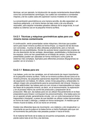 técnicas; así por ejemplo, la introducción de equipo recientemente desarrollado
como los concentradores centrífugos, los cuales son sometidos a constantes
mejoras y de los cuales cada año aparecen nuevos modelos en el mercado.
La concentración gravimétrica es una manera sencilla, de alta capacidad, sin
reactivos peligrosos, y al mismo tiempo de bajo costo y de una eficacia
razonable, para separar minerales pesados valiosos de la carga bruta, lo cual
explica su extenso uso en la pequeña minería aurífera.

5.4.2.1 Técnicas y máquinas gravimétricas aptas para una
minería menos contaminante
A continuación, serán presentadas varias máquinas y técnicas que pueden
servir para hacer minería aurífera en forma limpia. La mayoría de las técnicas
son conocidas , muchas de ellas utilizadas ampliamente, pero a menudo
debajo de sus posibilidades. Donde los autores tienen experiencias propias se
da una descripción de las ventajas, desventajas, posibilidades y limitaciones de
los equipos, como se han presentado en el trabajo de campo. Las técnicas
presentadas pueden ser utilizadas en forma individual o como parte de
sistemas más complejos. Ejemplos para diferentes procesos (flujogramas) se
pueden ver en el anexo 1.

5.4.2.1.1 Bateas para oro
Las bateas, junto con las canaletas, son el instrumento de mayor importancia
en la pequeña minería aurífera. Tanto en la minería aurífera aluvial como en la
minería primaria, las pequeñas operaciones dependen fuertemente del proceso
de separación con bateas. En efecto, varias minas pequeñas y artesanales no
utilizan ningún otro procedimiento para la concentración del mineral. Gracias a
su alta selectividad, las bateas para oro son únicas e irreemplazables en todas
las fases de la pequeña minería, es decir, en el reconocimiento, la exploración
y en el proceso interno de control de producción y preparación de la
producción. Más aún, las bateas para oro se utilizan frecuentemente en la fase
preparatoria para limpiar o enriquecer los preconcentrados. Una batea para oro
es un aparato simple, generalmente circular, con un corte transversal en forma
trapezoidal o triangular, a pesar de que también se utilizan cortes transversales
en forma de óvalo u oblonga, y bateas en forma rectangular. A medida que el
minero mueve la batea, el oro se reúne en el fondo.
Existen dos diferentes tipos de movimiento: uno rotatorio y otro longitudinal. Lo
importante es que la pulpa en la batea forme un lecho fluidizado para que con
el movimiento las partículas más pesadas puedan ir hacia el fondo.
Si el material del fondo de la batea se encuentra compactado, el operador
pierde sobre todo el oro fino y las láminas.

 