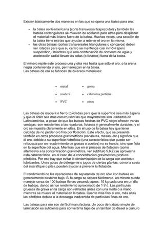Existen básicamente dos maneras en las que se opera una batea para oro:




la batea norteamericana (corte transversal trapezoidal) y también las
bateas rectangulares se mueven de adelante para atrás para desplazar
el material más liviano fuera de la batea. Muchas veces, una sección de
la batea tiene estrías que ayudan a retener el oro en la misma.
las otras bateas (cortes transversales triangulares o cóncavos) deben
ser rotadas para que su centro se mantenga casi inmóvil (pero
suspendido), mientras que una combinación de corriente de agua y
aceleración radial llevan las colas (o livianos) fuera de la batea.

El minero repite este proceso una y otra vez hasta que sólo el oro, o la arena
negra conteniendo el oro, permanezcan en la batea.
Las bateas de oro se fabrican de diversos materiales:



metal



goma



madera



calabazas partidas



PVC



otros

Las bateas de madera o fierro (oxidadas para que la superficie sea más áspera
y que el color sea más oscuro) son las que mayormente son utilizados en
Latinoamérica, a pesar de que las bateas hechas de PVC negro ofrecen varias
ventajas: son resistentes a las rajaduras, livianas y generalmente durables, y el
oro se muestra claramente en ellas. En el uso de la batea hay que tener
cuidado de no perder oro fino por flotación. Este efecto, que se presenta
también en otros procesos gravimétricos (canaletas, mesas, etc.) significa que
el oro, debido a su superficie hidrófoba (una característica que puede ser
reforzada por un recubrimiento de grasas o aceites) no se hunde, sino que flota
en la superficie del agua. Mientras que en el proceso de flotación (como
alternativa a la concentración gravimétrica, ver subtítulo 5.6.2) se aprovecha
esta característica, en el caso de la concentración gravimétrica produce
pérdidas. Por eso hay que evitar la contaminación de la carga con aceites o
lubricantes. Unas gotas de detergente o jugos de ciertas plantas, como la savia
del sisal (fique o pita), pueden ayudar a prevenir la flotación.
El rendimiento de las operaciones de separación de oro sólo con bateas es
generalmente bastante bajo. Si la carga se separa fácilmente, un minero puede
manejar cerca de 100 bateas llenas pesando aprox. 10 kg cada una en un día
de trabajo, dando así un rendimiento aproximado de 1 t/ d. Las partículas
gruesas de grava en la carga son retiradas antes con una malla o a mano
mientras se mueve el material en la batea. Cuanto más fino el oro, más altas
las pérdidas debido a la descarga inadvertida de partículas finas de oro.
Las bateas para oro son de fácil manufactura. Un poco de trabajo simple de
laminación es suficiente para convertir la tapa de un tambor de diesel o cianuro

 