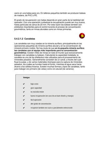 vacío en una batea para oro. En talleres pequeños también se producen bateas
de madera, de PVC o PE.
El grado de recuperación con batea depende en gran parte de la habilidad del
operador. Con una operación cuidadosa la recuperación puede ser muy buena,
hasta partículas de cerca de 20 mm. Por esta razón las bateas también son
artefactos importantes para el control durante el proceso de concentración
gravimétrica, tanto en minas aluviales como en minas primarias.

5.4.2.1.2 Canaletas
Las canaletas son muy usadas en la minería aurífera, principalmente en las
operaciones pequeñas de minería aurífera aluvial y en la concentración de
mineral primario molido. No hay duda de que en la pequeña minería aurífera
las canaletas son el equipo más importante para la concentración
gravimétrica. Existen miles de minas en todo el mundo que exclusivamente
trabajan con canaletas (y bateas). Calculando la capacidad instalada, la
canaleta es uno de los artefactos más utilizados para el procesamiento de
minerales pesados. Generalmente consisten de un canal, a través del cual
fluye la pulpa, y de varios materiales (trampas) para la captura de minerales
pesados, los cuales se hunden hasta el fondo, mientras el agua saca hacia
afuera a los sólidos livianos. Existen muchas formas y tipos de canaletas, tanto
para trabajar oro primario (de vetas) como oro aluvial (de veneros).
DIS

O

 