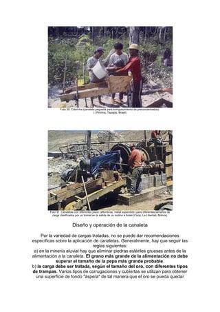 Foto 30. Cobrinha (canaleta pequeña para enriquecimiento de preconcentrados)
( (Piririma, Tapajós, Brasil)

Foto 31. Canaletas con diferentes pisos (alfombras, metal expandido) para diferentes tamaños de
carga clasificados por un tromel en la salida de un molino a bolas (Coop. La Libertad, Bolivia).

Diseño y operación de la canaleta
Por la variedad de cargas tratadas, no se puede dar recomendaciones
específicas sobre la aplicación de canaletas. Generalmente, hay que seguir las
reglas siguientes:
a) en la minería aluvial hay que eliminar piedras estériles gruesas antes de la
alimentación a la canaleta. El grano más grande de la alimentación no debe
superar el tamaño de la pepa más grande probable.
b) la carga debe ser tratada, según el tamaño del oro, con diferentes tipos
de trampas. Varios tipos de corrugaciones y cubiertas se utilizan para obtener
una superficie de fondo "áspera" de tal manera que el oro se pueda quedar

 