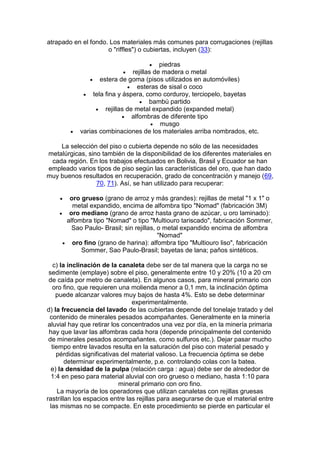 atrapado en el fondo. Los materiales más comunes para corrugaciones (rejillas
o "riffles") o cubiertas, incluyen (33):




piedras
 rejillas de madera o metal
 estera de goma (pisos utilizados en automóviles)
 esteras de sisal o coco
 tela fina y áspera, como corduroy, terciopelo, bayetas
 bambú partido
 rejillas de metal expandido (expanded metal)
 alfombras de diferente tipo
 musgo
varias combinaciones de los materiales arriba nombrados, etc.

La selección del piso o cubierta depende no sólo de las necesidades
metalúrgicas, sino también de la disponibilidad de los diferentes materiales en
cada región. En los trabajos efectuados en Bolivia, Brasil y Ecuador se han
empleado varios tipos de piso según las características del oro, que han dado
muy buenos resultados en recuperación, grado de concentración y manejo (69,
70, 71). Así, se han utilizado para recuperar:


oro grueso (grano de arroz y más grandes): rejillas de metal "1 x 1" o
metal expandido, encima de alfombra tipo "Nomad" (fabricación 3M)
 oro mediano (grano de arroz hasta grano de azúcar, u oro laminado):
alfombra tipo "Nomad" o tipo "Multiouro tariscado", fabricación Sommer,
Sao Paulo- Brasil; sin rejillas, o metal expandido encima de alfombra
"Nomad"
 oro fino (grano de harina): alfombra tipo "Multiouro liso", fabricación
Sommer, Sao Paulo-Brasil; bayetas de lana; paños sintéticos.
c) la inclinación de la canaleta debe ser de tal manera que la carga no se
sedimente (emplaye) sobre el piso, generalmente entre 10 y 20% (10 a 20 cm
de caída por metro de canaleta). En algunos casos, para mineral primario con
oro fino, que requieren una molienda menor a 0,1 mm, la inclinación óptima
puede alcanzar valores muy bajos de hasta 4%. Esto se debe determinar
experimentalmente.
d) la frecuencia del lavado de las cubiertas depende del tonelaje tratado y del
contenido de minerales pesados acompañantes. Generalmente en la minería
aluvial hay que retirar los concentrados una vez por día, en la minería primaria
hay que lavar las alfombras cada hora (depende principalmente del contenido
de minerales pesados acompañantes, como sulfuros etc.). Dejar pasar mucho
tiempo entre lavados resulta en la saturación del piso con material pesado y
pérdidas significativas del material valioso. La frecuencia óptima se debe
determinar experimentalmente, p.e. controlando colas con la batea.
e) la densidad de la pulpa (relación carga : agua) debe ser de alrededor de
1:4 en peso para material aluvial con oro grueso o mediano, hasta 1:10 para
mineral primario con oro fino.
La mayoría de los operadores que utilizan canaletas con rejillas gruesas
rastrillan los espacios entre las rejillas para asegurarse de que el material entre
las mismas no se compacte. En este procedimiento se pierde en particular el

 