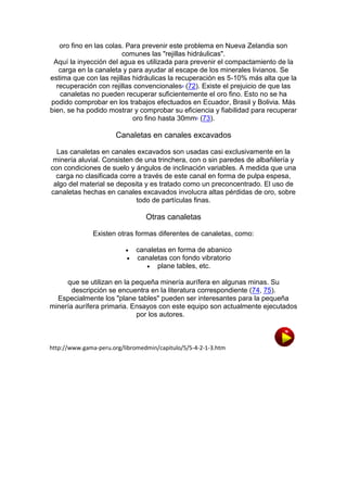 oro fino en las colas. Para prevenir este problema en Nueva Zelandia son
comunes las "rejillas hidráulicas".
Aquí la inyección del agua es utilizada para prevenir el compactamiento de la
carga en la canaleta y para ayudar al escape de los minerales livianos. Se
estima que con las rejillas hidráulicas la recuperación es 5-10% más alta que la
recuperación con rejillas convencionalesa (72). Existe el prejuicio de que las
canaletas no pueden recuperar suficientemente el oro fino. Esto no se ha
podido comprobar en los trabajos efectuados en Ecuador, Brasil y Bolivia. Más
bien, se ha podido mostrar y comprobar su eficiencia y fiabilidad para recuperar
oro fino hasta 30mmb (73).

Canaletas en canales excavados
Las canaletas en canales excavados son usadas casi exclusivamente en la
minería aluvial. Consisten de una trinchera, con o sin paredes de albañilería y
con condiciones de suelo y ángulos de inclinación variables. A medida que una
carga no clasificada corre a través de este canal en forma de pulpa espesa,
algo del material se deposita y es tratado como un preconcentrado. El uso de
canaletas hechas en canales excavados involucra altas pérdidas de oro, sobre
todo de partículas finas.

Otras canaletas
Existen otras formas diferentes de canaletas, como:



canaletas en forma de abanico
canaletas con fondo vibratorio
 plane tables, etc.

que se utilizan en la pequeña minería aurífera en algunas minas. Su
descripción se encuentra en la literatura correspondiente (74, 75).
Especialmente los "plane tables" pueden ser interesantes para la pequeña
minería aurífera primaria. Ensayos con este equipo son actualmente ejecutados
por los autores.

http://www.gama-peru.org/libromedmin/capitulo/5/5-4-2-1-3.htm

 