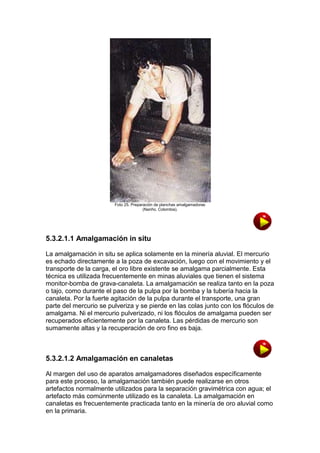 Foto 25. Preparación de planchas amalgamadoras
(Nariño, Colombia).

5.3.2.1.1 Amalgamación in situ
La amalgamación in situ se aplica solamente en la minería aluvial. El mercurio
es echado directamente a la poza de excavación, luego con el movimiento y el
transporte de la carga, el oro libre existente se amalgama parcialmente. Esta
técnica es utilizada frecuentemente en minas aluviales que tienen el sistema
monitor-bomba de grava-canaleta. La amalgamación se realiza tanto en la poza
o tajo, como durante el paso de la pulpa por la bomba y la tubería hacia la
canaleta. Por la fuerte agitación de la pulpa durante el transporte, una gran
parte del mercurio se pulveriza y se pierde en las colas junto con los flóculos de
amalgama. Ni el mercurio pulverizado, ni los flóculos de amalgama pueden ser
recuperados eficientemente por la canaleta. Las pérdidas de mercurio son
sumamente altas y la recuperación de oro fino es baja.

5.3.2.1.2 Amalgamación en canaletas
Al margen del uso de aparatos amalgamadores diseñados específicamente
para este proceso, la amalgamación también puede realizarse en otros
artefactos normalmente utilizados para la separación gravimétrica con agua; el
artefacto más comúnmente utilizado es la canaleta. La amalgamación en
canaletas es frecuentemente practicada tanto en la minería de oro aluvial como
en la primaria.

 