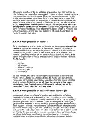 El mercurio se coloca entre las rejillas de una canaleta o en depresiones del
piso de la misma. La canaleta se opera entonces de la misma manera que para
una separación gravimétrica normal. El oro fino, cuando tiene una superficie
limpia, se amalgama en lugar de ser transportado fuera de la canaleta. Sin
embargo en muchos casos, el oro pasa por la canaleta sin amalgamarse para
luego perderse en las colas (porque la superficie del oro o del mercurio está
sucio). Este proceso - al margen de producir una recuperación limitada emite grandes cantidades de mercurio. Muchas veces, la pulpa pasa por un
barril de retención antes de llegar a la canaleta, donde se coloca mercurio para
una amalgamación previa. Con este dispositivo adicional, las perdidas de
mercurio son aún más altas.

5.3.2.1.3 Amalgamación en molinos
En la minería primaria, el oro debe ser liberado previamente por trituración y
molienda. Muchas veces aprovechan la etapa de molienda para realizar
simultáneamente el proceso de amalgamación, es decir una combinación de
molienda-amalgamación. Aquí, el mercurio se vierte dentro el equipo de
molienda y la amalgamación del oro se lleva a cabo en circuito abierto. Este
tipo de amalgamación se realiza en los siguientes tipos de molinos (ver fotos
17, 18, 19, 20):






a bolas
de pisones
chileno (trapiche)
manual (toloca)
a martillos.

En este proceso, una parte de la amalgama se queda en el recipiente del
molino (tambor, tazón, etc.). Otra parte sale del molino y es parcialmente
recuperado por métodos gravimétricos (canaletas, trampas, etc.) o planchas
amalgamadoras. Sin embargo, las pérdidas de mercurio en las colas,
especialmente en forma de mercurio finamente molido o harina de
mercurio ("floured mercury") son muy altas.

5.3.2.1.4 Amalgamación en concentradores centrífugos
Los concentradores centrífugos "originales", como el Knelson o Falcon
fabricados en el Canadá, se encuentran muy poco en la pequeña minería
latinoamericana, por diferentes razones (ver subtítulo 5.4.2.1.6). Sin embargo,
existen copias realizadas por talleres locales. Estas copias de centrífugas,
generalmente no tienen la misma eficiencia que las originales. Por esta razón,
estos equipos "caseros", frecuentemente son convertidos en amalgamadores
de circuito abierto (p.ej. en „Km 88", Venezuela; Tapajós - Brasil; San Simón Bolivia; ver foto 22). La operación en este equipo, consiste en colocar mercurio
en el fondo del recipiente cónico y en los espacios anulares del mismo, luego
por efecto de la fuerza centrífuga se logra el contacto oro - mercurio,
produciéndose la amalgamación. Debido a las altas velocidades de flujo

 