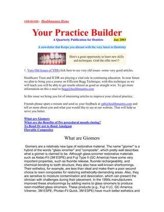 YPB HOME- Healthmantra Home
Your Practice Builder
A Quarterly Publication for Dentists Jan 2003
A newsletter that Keeps you abreast with the very latest in Dentistry
1. Very Old Issues of YPB click here to see very old issues -some very good articles.
Healthcare Trust and ICDR are playing a vital role in continuing education. In near future
we plan to bring you a course on Efficient Begg Technique, with this technique as we
will teach you will be able to get results almost as good as straight wire. To get more
information on this e mail to begg@healthmantra.com
In this issue we bring you lot of interesting articles to improve your clinical practice.
Friends please spare a minute and send us your feedback at ypb@healthmantra.com and
tell us more about you and what you would like to see at our website. That will help us
serve you better.
What are Giomers
What are the Benefits of Pre procedural mouth rinsing?
To Bond Or not to Bond Amalgam
Flowable Composites
What are Giomers
Giomers are a relatively new type of restorative material. The name "giomer" is a
hybrid of the words "glass ionomer" and "composite", which pretty well describes
what a giomer is claimed to be. Although glass-ionomer restorative materials
such as Ketac-Fil (3M ESPE) and Fuji Type II (GC America) have some very
important properties, such as fluoride release, fluoride rechargeability, and
chemical bonding to tooth structure, they also have well-known shortcomings.
Their esthetics, for example, are less than ideal and make them a poor second
choice to resin composites for restoring esthetically-demanding areas. Also, they
are sensitive to moisture contamination and desiccation, which can present the
clinician with challenges during their placement. In the 1990s manufacturers
improved these shortcomings by adding resins to glass ionomers to produce
resin-modified glass ionomers. These products (e.g., Fuji II LC, GC America;
Vitremer, 3M ESPE; Photac-Fil Quick, 3M ESPE) have much better esthetics and
 