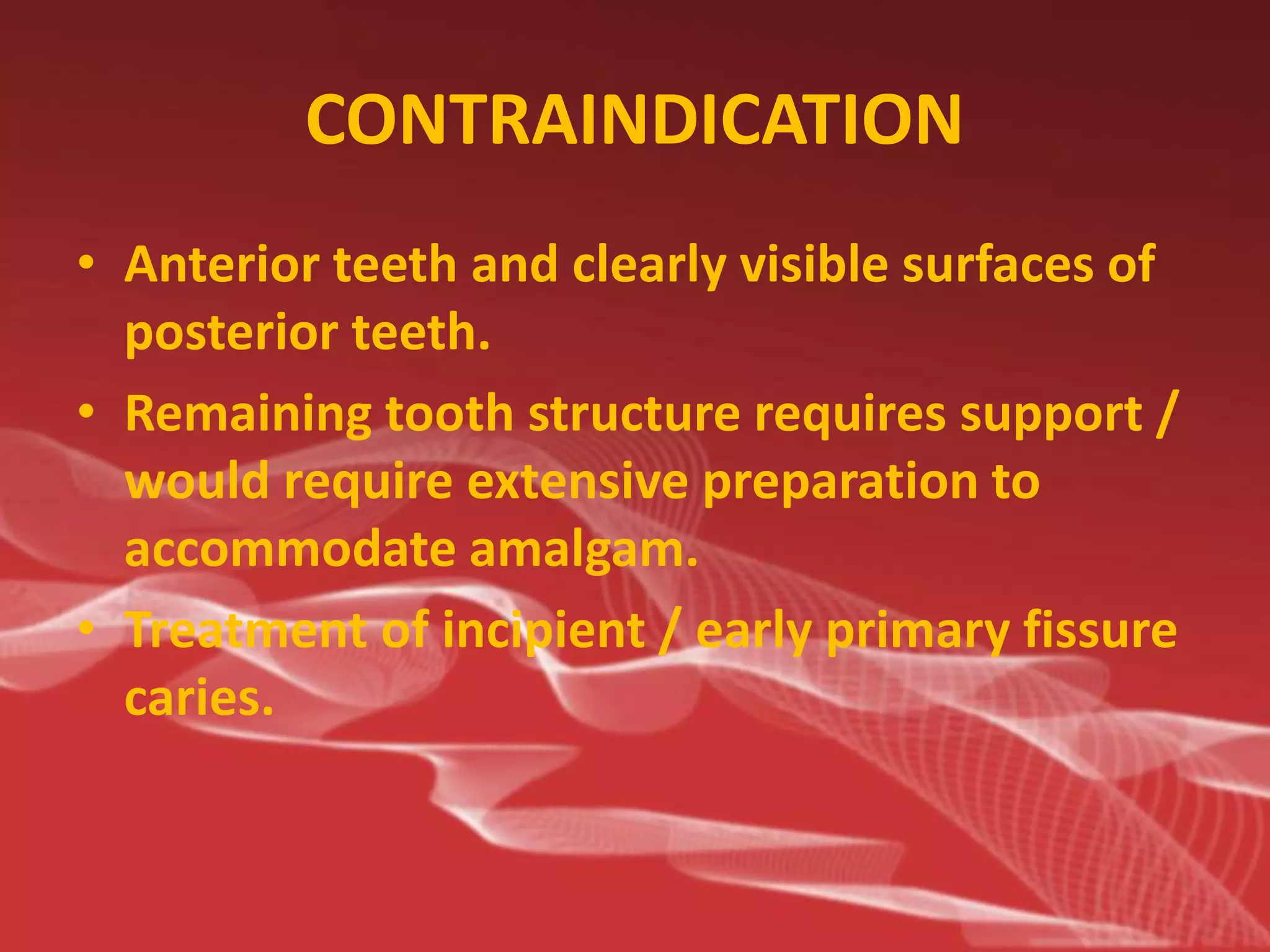 CONTRAINDICATION
• Anterior teeth and clearly visible surfaces of
posterior teeth.
• Remaining tooth structure requires support /
would require extensive preparation to
accommodate amalgam.
• Treatment of incipient / early primary fissure
caries.
 