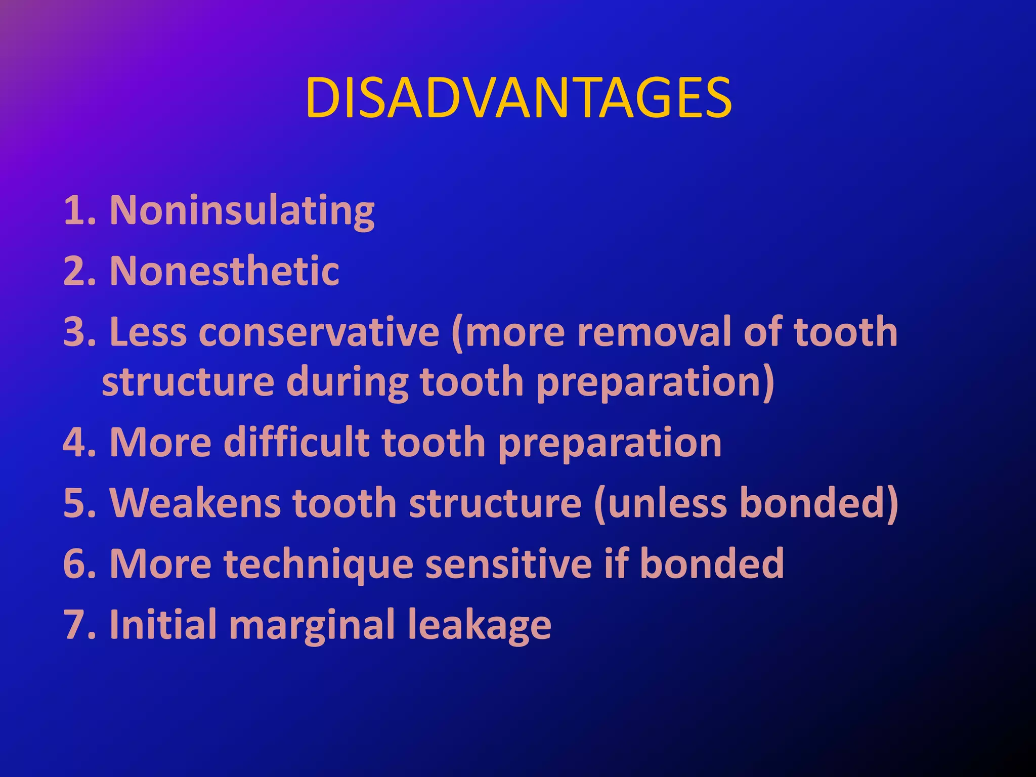 DISADVANTAGES
1. Noninsulating
2. Nonesthetic
3. Less conservative (more removal of tooth
structure during tooth preparation)
4. More difficult tooth preparation
5. Weakens tooth structure (unless bonded)
6. More technique sensitive if bonded
7. Initial marginal leakage
 