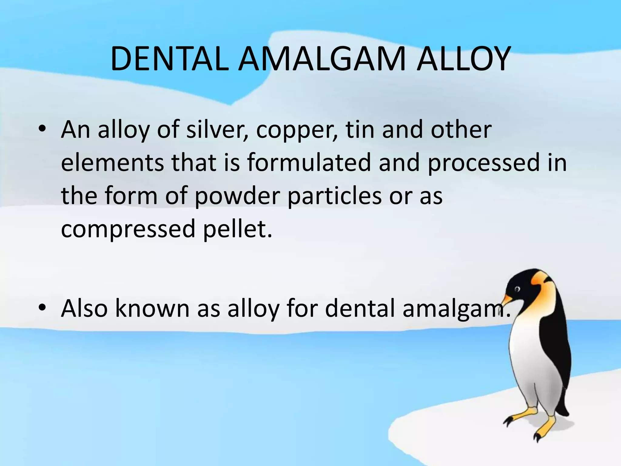 DENTAL AMALGAM ALLOY
• An alloy of silver, copper, tin and other
elements that is formulated and processed in
the form of powder particles or as
compressed pellet.
• Also known as alloy for dental amalgam.
 