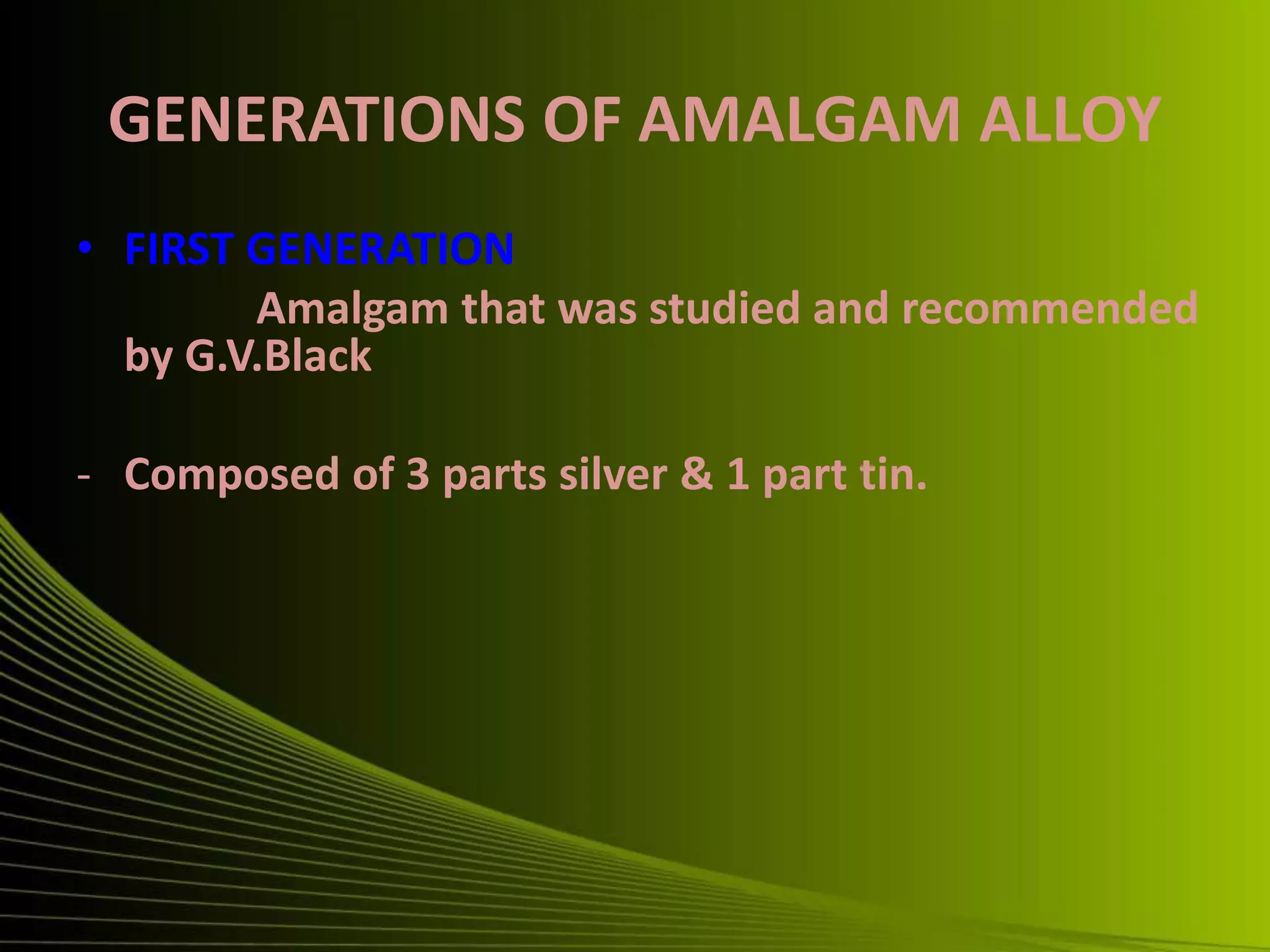 GENERATIONS OF AMALGAM ALLOY
• FIRST GENERATION
Amalgam that was studied and recommended
by G.V.Black
- Composed of 3 parts silver & 1 part tin.
 