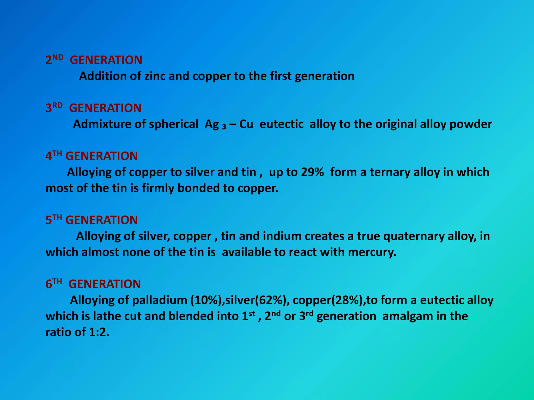 2ND GENERATION
Addition of zinc and copper to the first generation
3RD GENERATION
Admixture of spherical Ag ₃ – Cu eutectic alloy to the original alloy powder
4TH GENERATION
Alloying of copper to silver and tin , up to 29% form a ternary alloy in which
most of the tin is firmly bonded to copper.
5TH GENERATION
Alloying of silver, copper , tin and indium creates a true quaternary alloy, in
which almost none of the tin is available to react with mercury.
6TH GENERATION
Alloying of palladium (10%),silver(62%), copper(28%),to form a eutectic alloy
which is lathe cut and blended into 1st , 2nd or 3rd generation amalgam in the
ratio of 1:2.
 