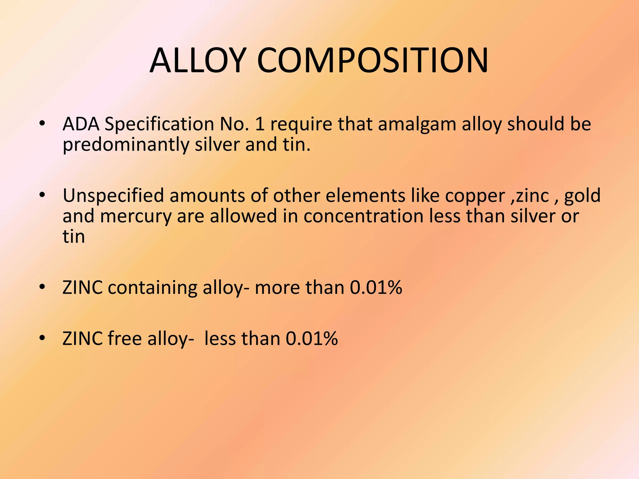 ALLOY COMPOSITION
• ADA Specification No. 1 require that amalgam alloy should be
predominantly silver and tin.
• Unspecified amounts of other elements like copper ,zinc , gold
and mercury are allowed in concentration less than silver or
tin
• ZINC containing alloy- more than 0.01%
• ZINC free alloy- less than 0.01%
 
