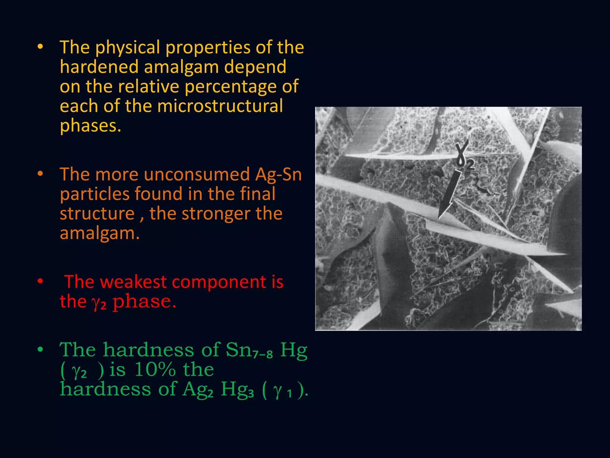 • The physical properties of the
hardened amalgam depend
on the relative percentage of
each of the microstructural
phases.
• The more unconsumed Ag-Sn
particles found in the final
structure , the stronger the
amalgam.
• The weakest component is
the g₂ phase.
• The hardness of Sn₇₋₈ Hg
( g₂ ) is 10% the
hardness of Ag₂ Hg₃ ( g ₁ ).
 