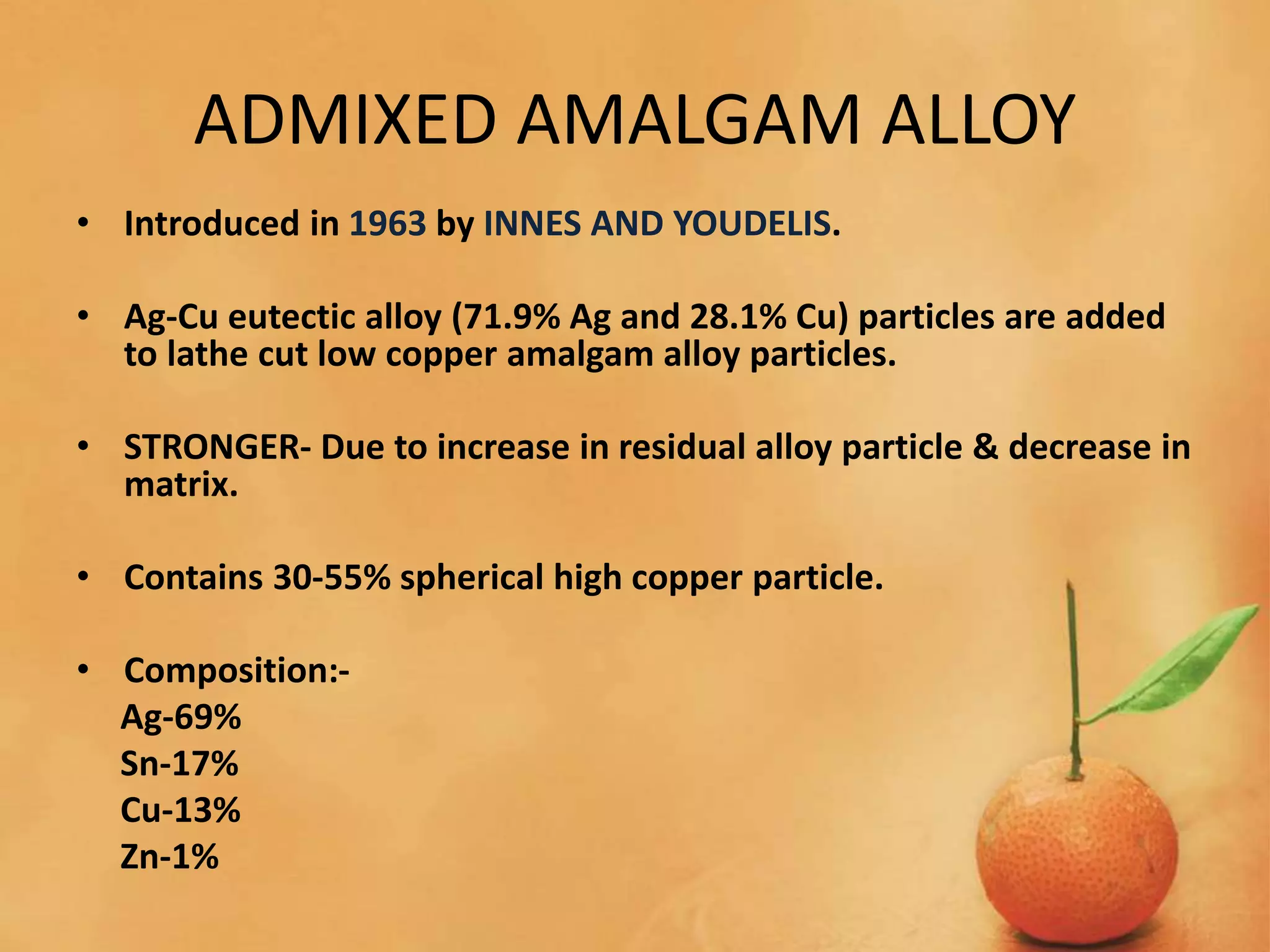 ADMIXED AMALGAM ALLOY
• Introduced in 1963 by INNES AND YOUDELIS.
• Ag-Cu eutectic alloy (71.9% Ag and 28.1% Cu) particles are added
to lathe cut low copper amalgam alloy particles.
• STRONGER- Due to increase in residual alloy particle & decrease in
matrix.
• Contains 30-55% spherical high copper particle.
• Composition:-
Ag-69%
Sn-17%
Cu-13%
Zn-1%
 