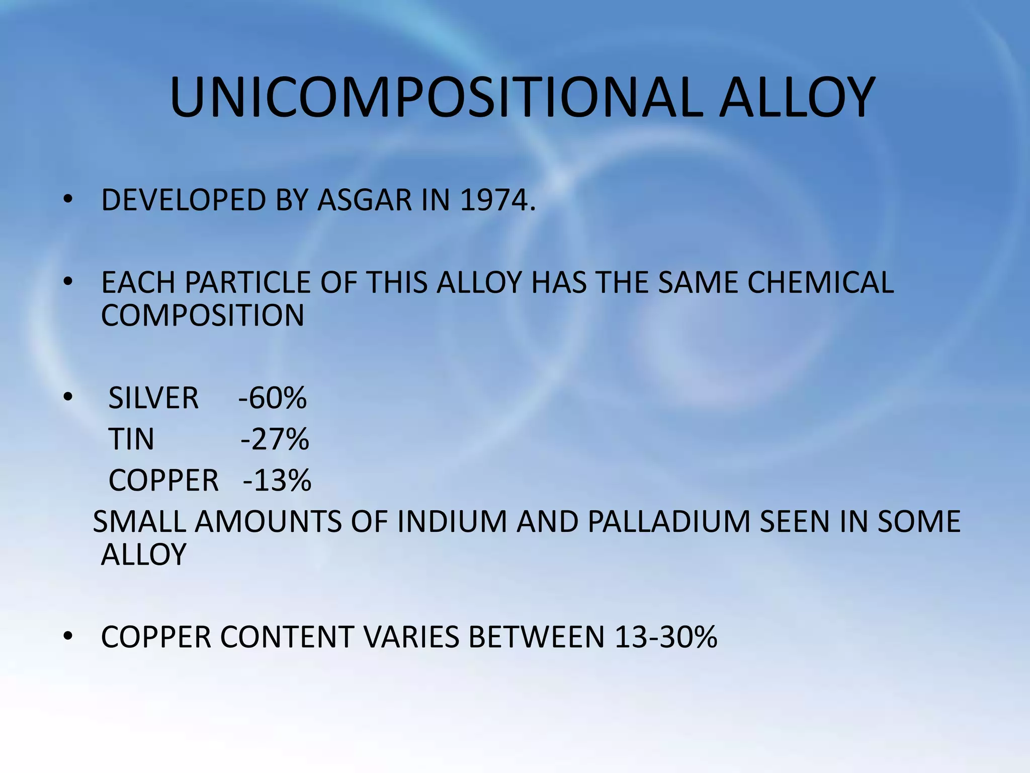 UNICOMPOSITIONAL ALLOY
• DEVELOPED BY ASGAR IN 1974.
• EACH PARTICLE OF THIS ALLOY HAS THE SAME CHEMICAL
COMPOSITION
• SILVER -60%
TIN -27%
COPPER -13%
SMALL AMOUNTS OF INDIUM AND PALLADIUM SEEN IN SOME
ALLOY
• COPPER CONTENT VARIES BETWEEN 13-30%
 