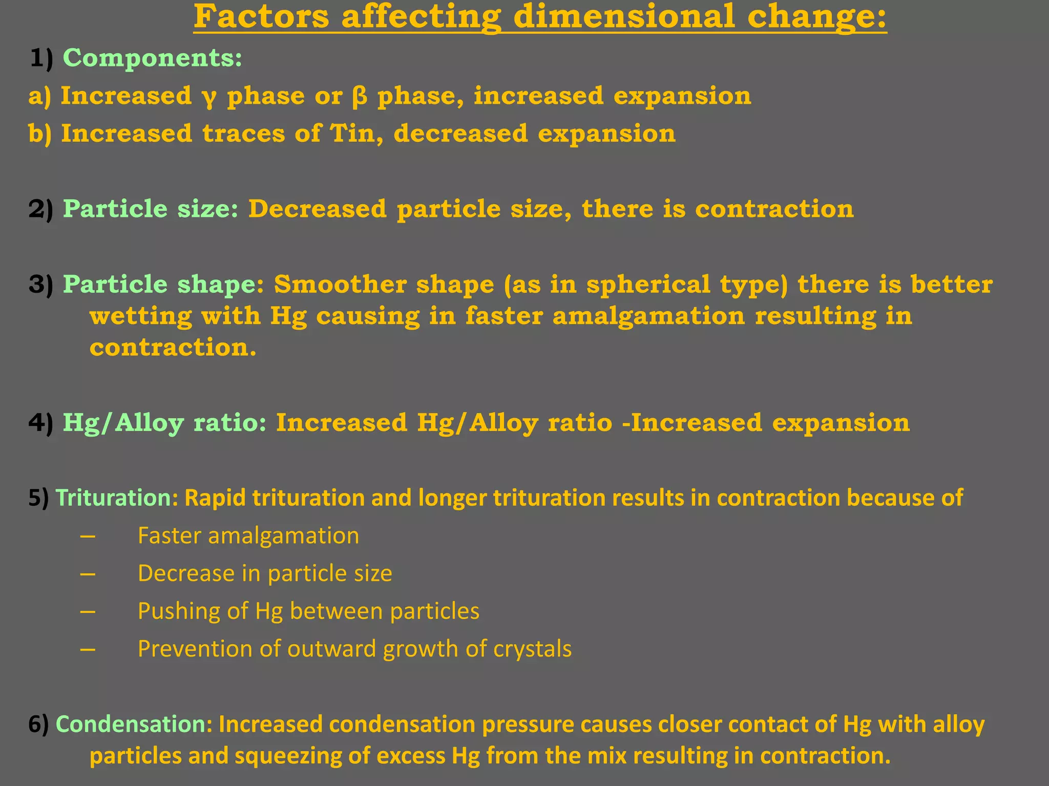 Factors affecting dimensional change:
1) Components:
a) Increased γ phase or β phase, increased expansion
b) Increased traces of Tin, decreased expansion
2) Particle size: Decreased particle size, there is contraction
3) Particle shape: Smoother shape (as in spherical type) there is better
wetting with Hg causing in faster amalgamation resulting in
contraction.
4) Hg/Alloy ratio: Increased Hg/Alloy ratio -Increased expansion
5) Trituration: Rapid trituration and longer trituration results in contraction because of
– Faster amalgamation
– Decrease in particle size
– Pushing of Hg between particles
– Prevention of outward growth of crystals
6) Condensation: Increased condensation pressure causes closer contact of Hg with alloy
particles and squeezing of excess Hg from the mix resulting in contraction.
 