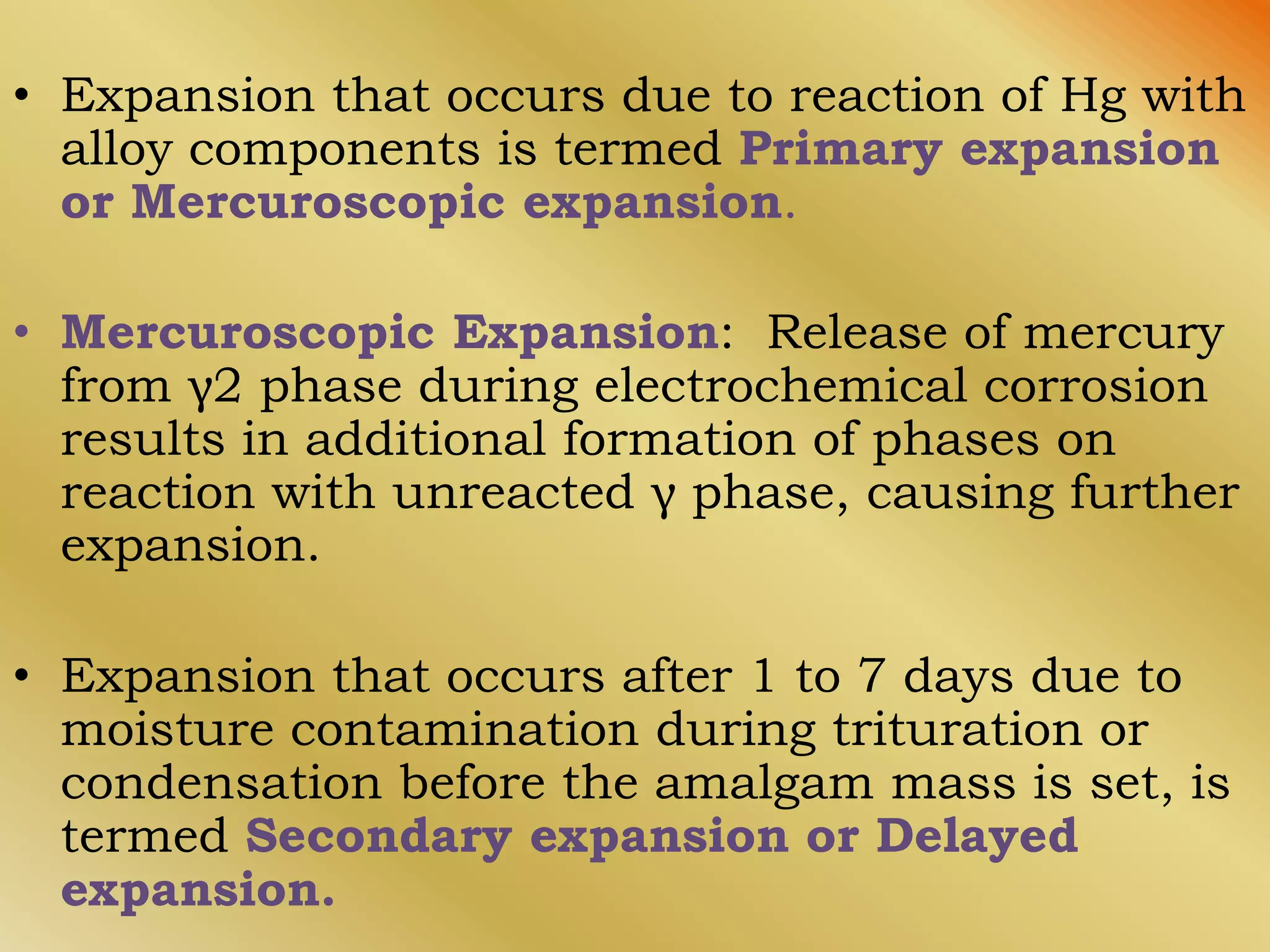 • Expansion that occurs due to reaction of Hg with
alloy components is termed Primary expansion
or Mercuroscopic expansion.
• Mercuroscopic Expansion: Release of mercury
from γ2 phase during electrochemical corrosion
results in additional formation of phases on
reaction with unreacted γ phase, causing further
expansion.
• Expansion that occurs after 1 to 7 days due to
moisture contamination during trituration or
condensation before the amalgam mass is set, is
termed Secondary expansion or Delayed
expansion.
 