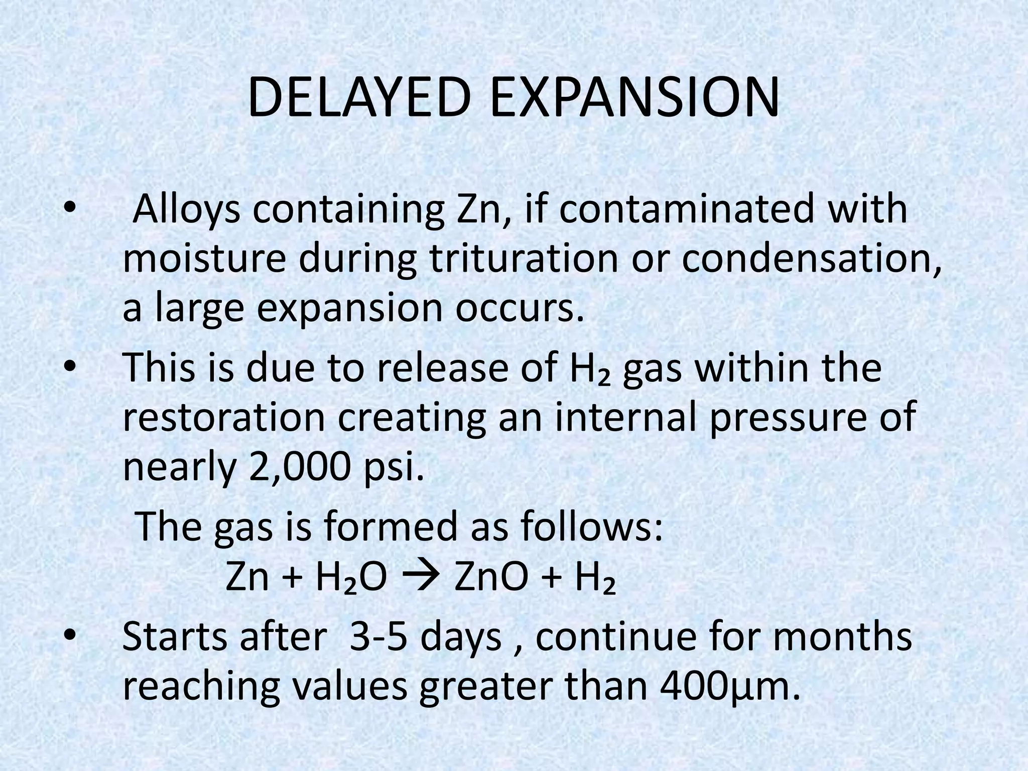 DELAYED EXPANSION
• Alloys containing Zn, if contaminated with
moisture during trituration or condensation,
a large expansion occurs.
• This is due to release of H₂ gas within the
restoration creating an internal pressure of
nearly 2,000 psi.
The gas is formed as follows:
Zn + H₂O  ZnO + H₂
• Starts after 3-5 days , continue for months
reaching values greater than 400μm.
 