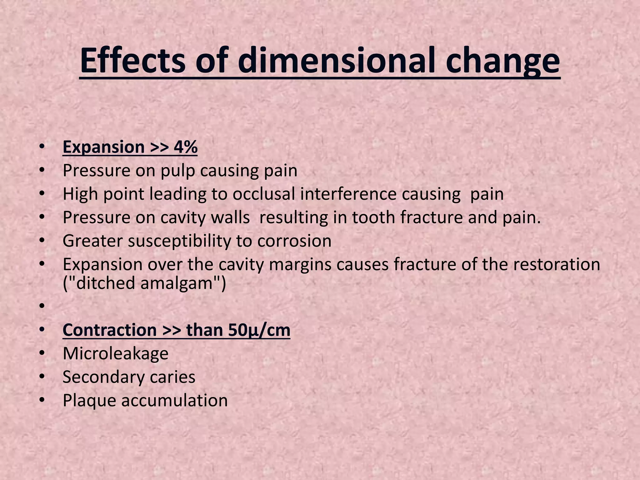 Effects of dimensional change
• Expansion >> 4%
• Pressure on pulp causing pain
• High point leading to occlusal interference causing pain
• Pressure on cavity walls resulting in tooth fracture and pain.
• Greater susceptibility to corrosion
• Expansion over the cavity margins causes fracture of the restoration
("ditched amalgam")
•
• Contraction >> than 50µ/cm
• Microleakage
• Secondary caries
• Plaque accumulation
 