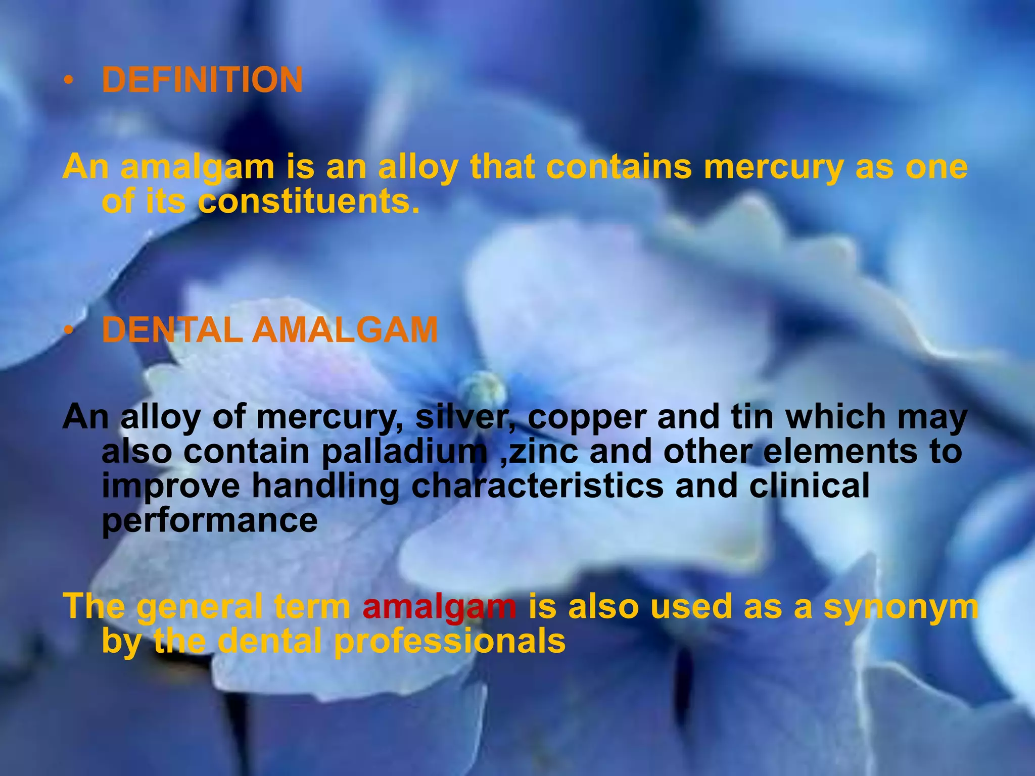 • DEFINITION
An amalgam is an alloy that contains mercury as one
of its constituents.
• DENTAL AMALGAM
An alloy of mercury, silver, copper and tin which may
also contain palladium ,zinc and other elements to
improve handling characteristics and clinical
performance
The general term amalgam is also used as a synonym
by the dental professionals
 