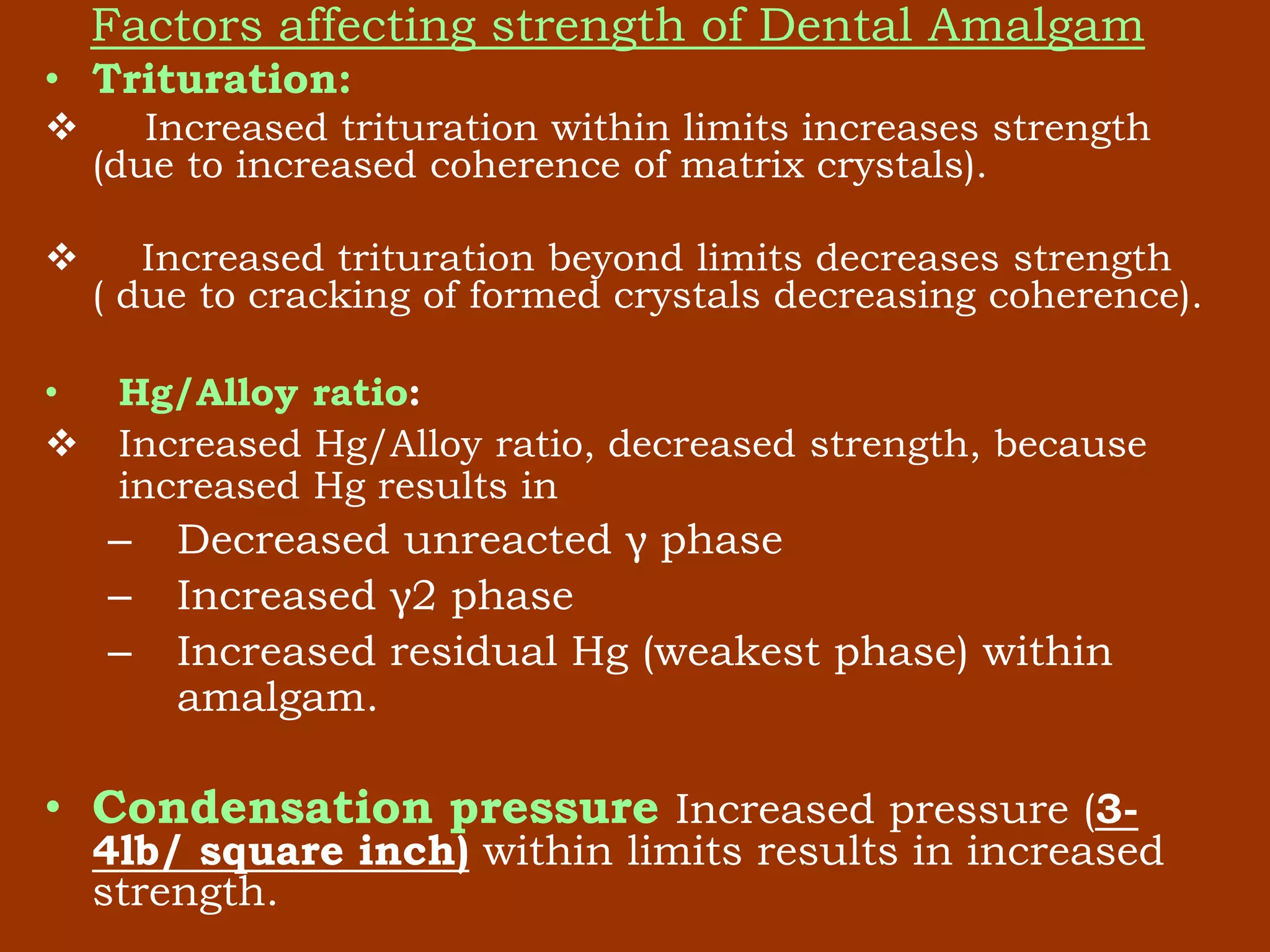 Factors affecting strength of Dental Amalgam
• Trituration:
 Increased trituration within limits increases strength
(due to increased coherence of matrix crystals).
 Increased trituration beyond limits decreases strength
( due to cracking of formed crystals decreasing coherence).
• Hg/Alloy ratio:
 Increased Hg/Alloy ratio, decreased strength, because
increased Hg results in
– Decreased unreacted γ phase
– Increased γ2 phase
– Increased residual Hg (weakest phase) within
amalgam.
• Condensation pressure Increased pressure (3-
4lb/ square inch) within limits results in increased
strength.
 