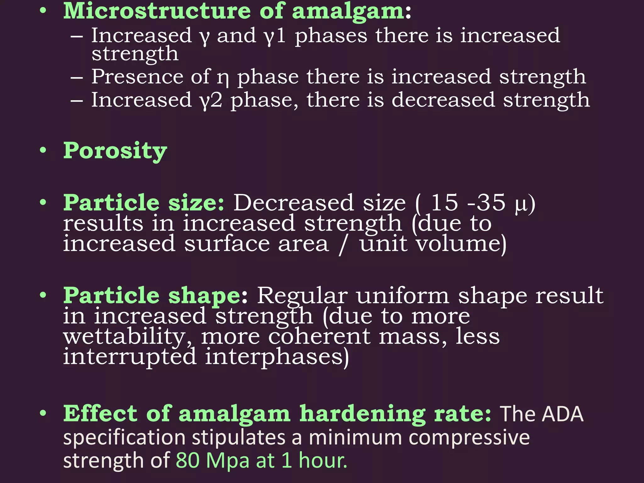 • Microstructure of amalgam:
– Increased γ and γ1 phases there is increased
strength
– Presence of η phase there is increased strength
– Increased γ2 phase, there is decreased strength
• Porosity
• Particle size: Decreased size ( 15 -35 m)
results in increased strength (due to
increased surface area / unit volume)
• Particle shape: Regular uniform shape result
in increased strength (due to more
wettability, more coherent mass, less
interrupted interphases)
• Effect of amalgam hardening rate: The ADA
specification stipulates a minimum compressive
strength of 80 Mpa at 1 hour.
 