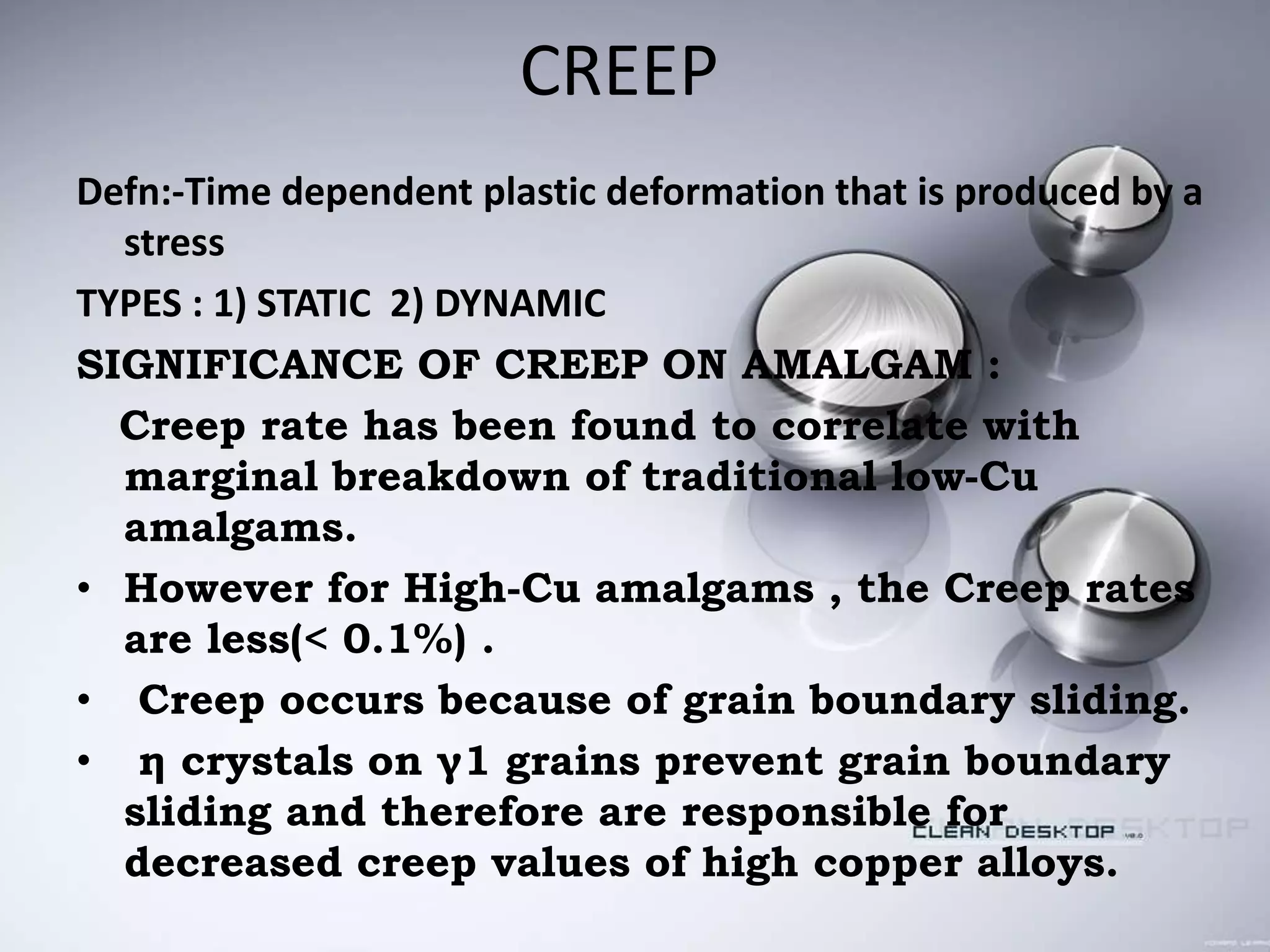 CREEP
Defn:-Time dependent plastic deformation that is produced by a
stress
TYPES : 1) STATIC 2) DYNAMIC
SIGNIFICANCE OF CREEP ON AMALGAM :
Creep rate has been found to correlate with
marginal breakdown of traditional low-Cu
amalgams.
• However for High-Cu amalgams , the Creep rates
are less(< 0.1%) .
• Creep occurs because of grain boundary sliding.
• η crystals on γ1 grains prevent grain boundary
sliding and therefore are responsible for
decreased creep values of high copper alloys.
 