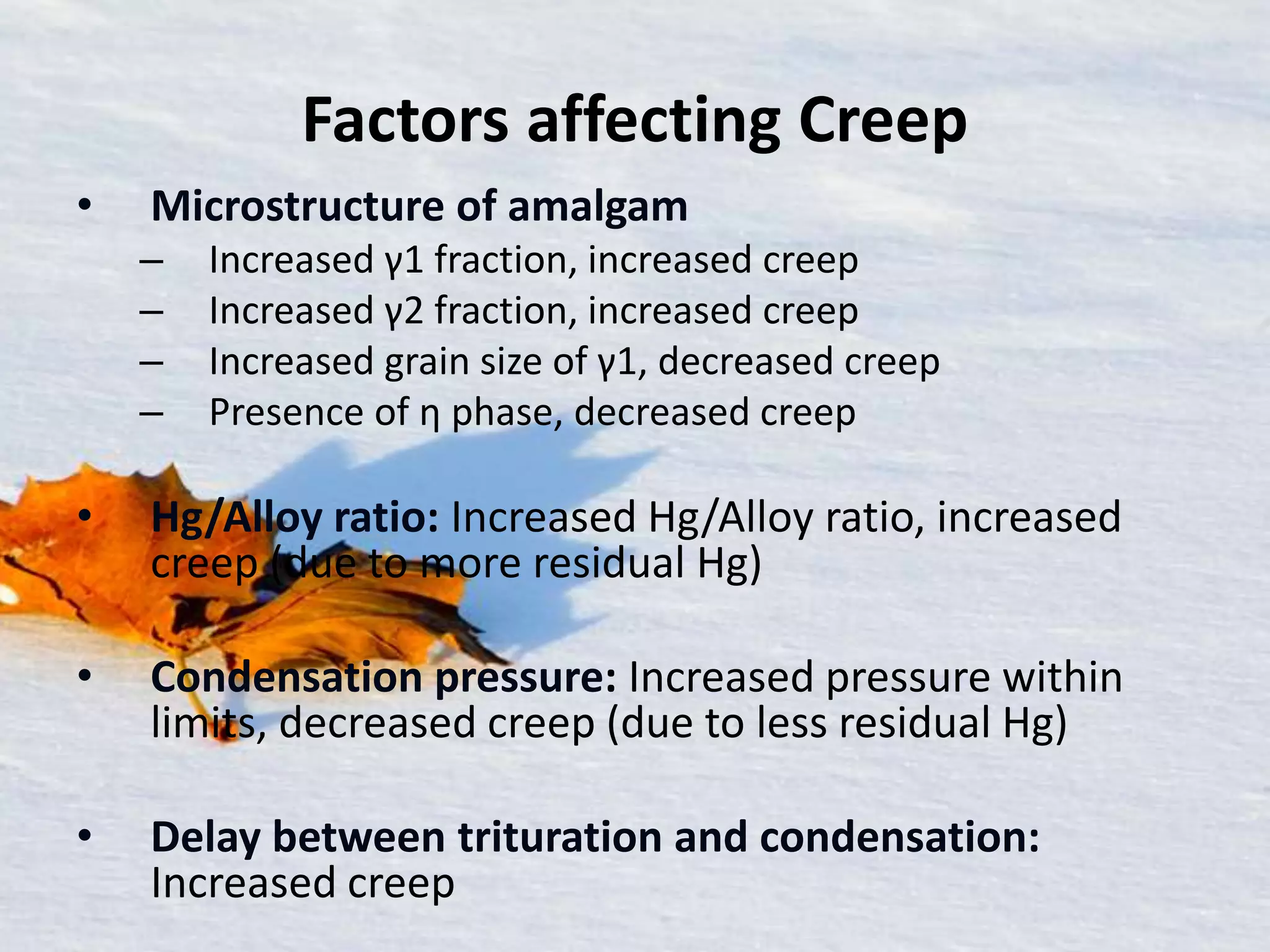 Factors affecting Creep
• Microstructure of amalgam
– Increased γ1 fraction, increased creep
– Increased γ2 fraction, increased creep
– Increased grain size of γ1, decreased creep
– Presence of η phase, decreased creep
• Hg/Alloy ratio: Increased Hg/Alloy ratio, increased
creep (due to more residual Hg)
• Condensation pressure: Increased pressure within
limits, decreased creep (due to less residual Hg)
• Delay between trituration and condensation:
Increased creep
 