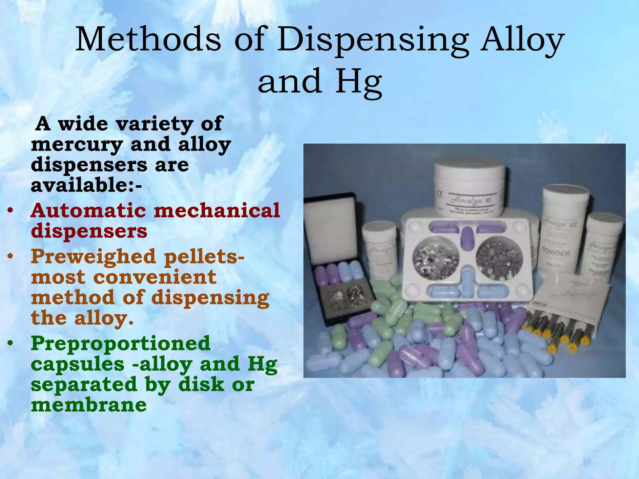 Methods of Dispensing Alloy
and Hg
A wide variety of
mercury and alloy
dispensers are
available:-
• Automatic mechanical
dispensers
• Preweighed pellets-
most convenient
method of dispensing
the alloy.
• Preproportioned
capsules -alloy and Hg
separated by disk or
membrane
 