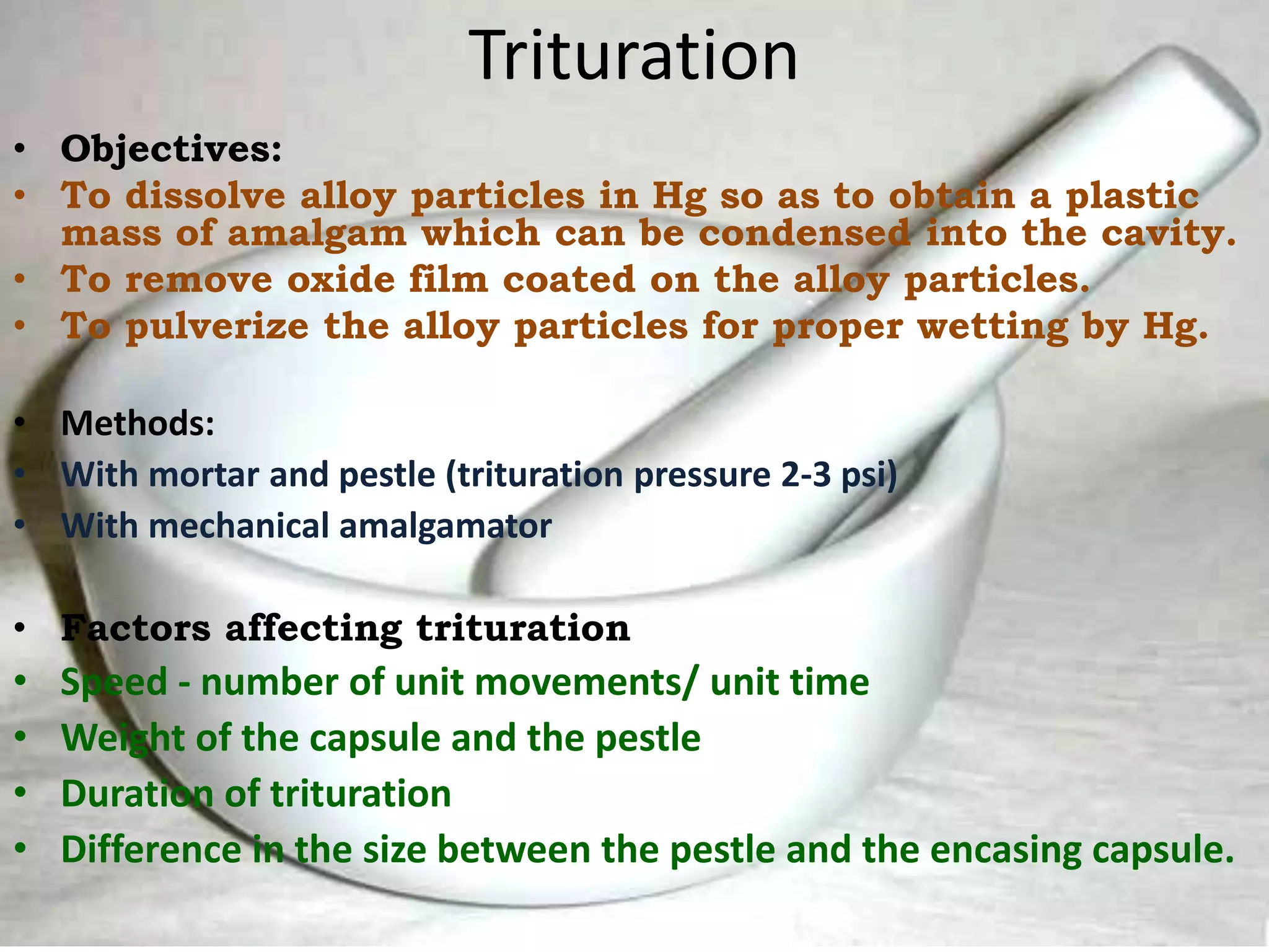 Trituration
• Objectives:
• To dissolve alloy particles in Hg so as to obtain a plastic
mass of amalgam which can be condensed into the cavity.
• To remove oxide film coated on the alloy particles.
• To pulverize the alloy particles for proper wetting by Hg.
• Methods:
• With mortar and pestle (trituration pressure 2-3 psi)
• With mechanical amalgamator
• Factors affecting trituration
• Speed - number of unit movements/ unit time
• Weight of the capsule and the pestle
• Duration of trituration
• Difference in the size between the pestle and the encasing capsule.
 