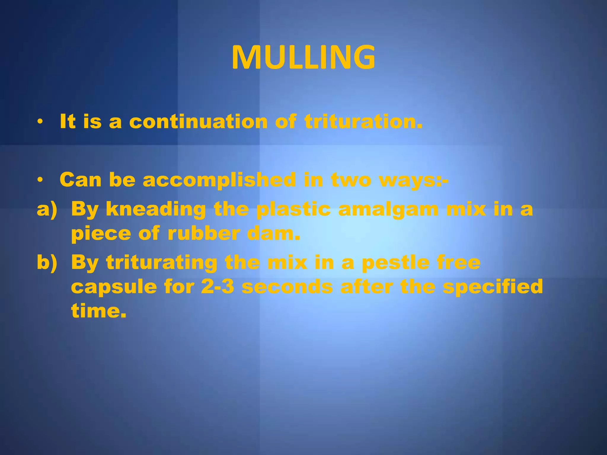 MULLING
• It is a continuation of trituration.
• Can be accomplished in two ways:-
a) By kneading the plastic amalgam mix in a
piece of rubber dam.
b) By triturating the mix in a pestle free
capsule for 2-3 seconds after the specified
time.
 
