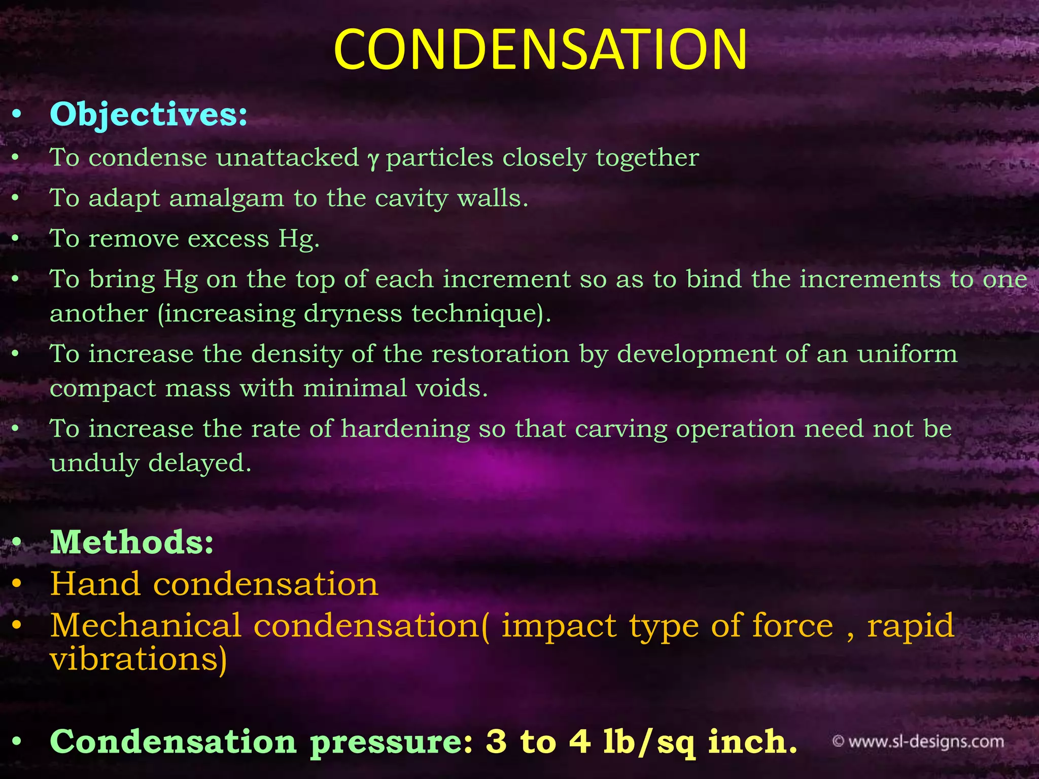 CONDENSATION
• Objectives:
• To condense unattacked g particles closely together
• To adapt amalgam to the cavity walls.
• To remove excess Hg.
• To bring Hg on the top of each increment so as to bind the increments to one
another (increasing dryness technique).
• To increase the density of the restoration by development of an uniform
compact mass with minimal voids.
• To increase the rate of hardening so that carving operation need not be
unduly delayed.
• Methods:
• Hand condensation
• Mechanical condensation( impact type of force , rapid
vibrations)
• Condensation pressure: 3 to 4 lb/sq inch.
 