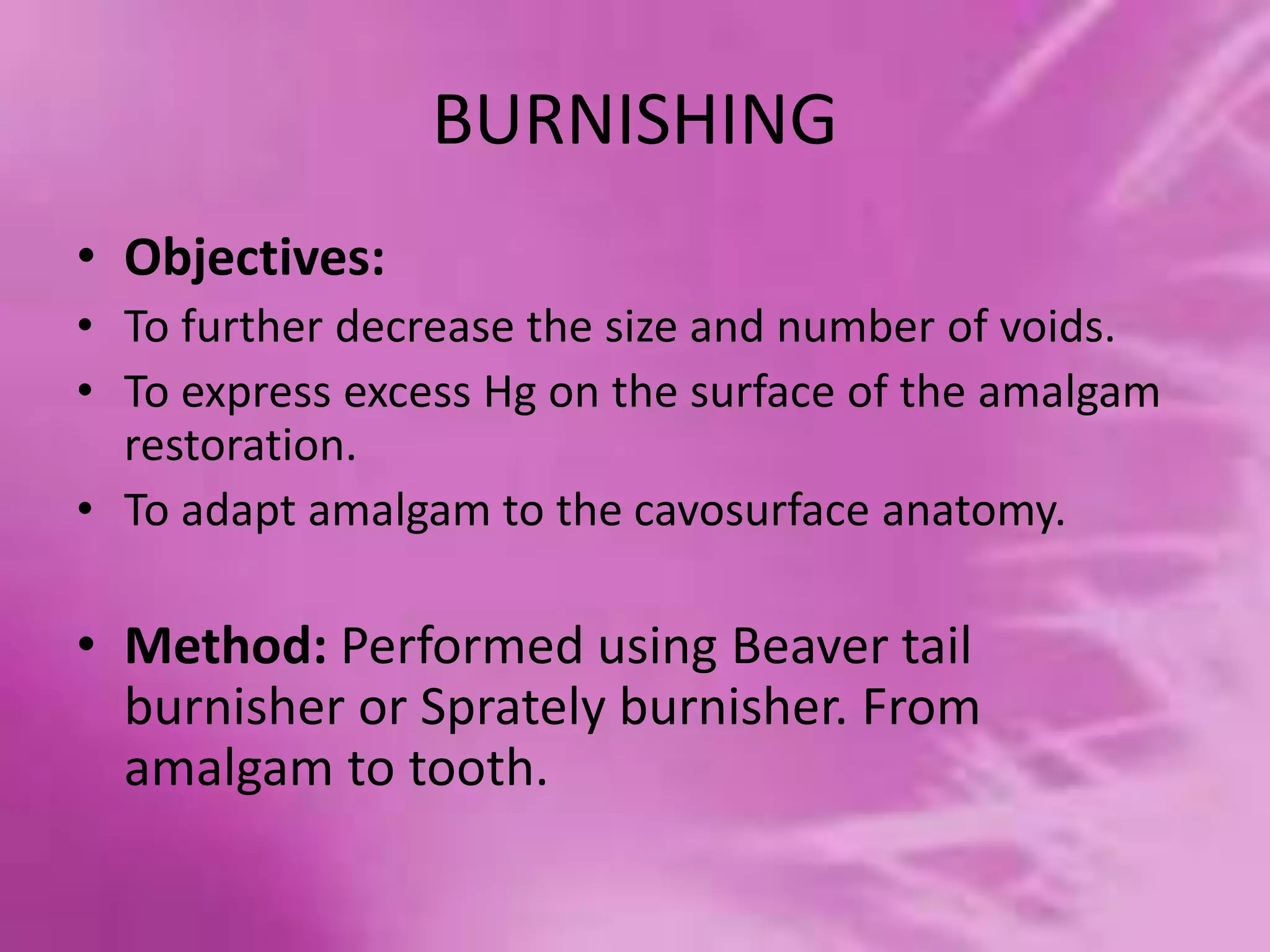BURNISHING
• Objectives:
• To further decrease the size and number of voids.
• To express excess Hg on the surface of the amalgam
restoration.
• To adapt amalgam to the cavosurface anatomy.
• Method: Performed using Beaver tail
burnisher or Sprately burnisher. From
amalgam to tooth.
 