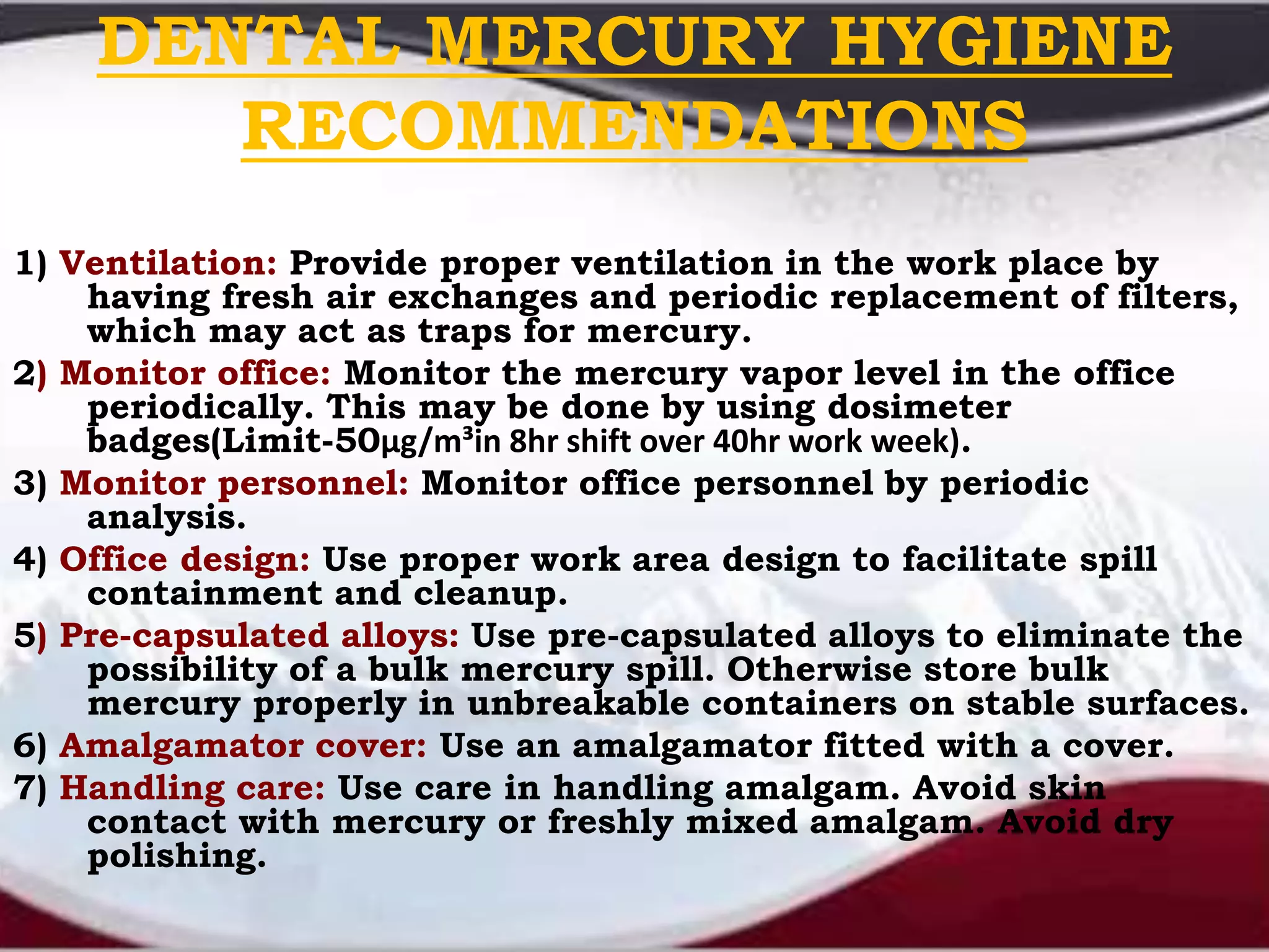 DENTAL MERCURY HYGIENE
RECOMMENDATIONS
1) Ventilation: Provide proper ventilation in the work place by
having fresh air exchanges and periodic replacement of filters,
which may act as traps for mercury.
2) Monitor office: Monitor the mercury vapor level in the office
periodically. This may be done by using dosimeter
badges(Limit-50μg/m³in 8hr shift over 40hr work week).
3) Monitor personnel: Monitor office personnel by periodic
analysis.
4) Office design: Use proper work area design to facilitate spill
containment and cleanup.
5) Pre-capsulated alloys: Use pre-capsulated alloys to eliminate the
possibility of a bulk mercury spill. Otherwise store bulk
mercury properly in unbreakable containers on stable surfaces.
6) Amalgamator cover: Use an amalgamator fitted with a cover.
7) Handling care: Use care in handling amalgam. Avoid skin
contact with mercury or freshly mixed amalgam. Avoid dry
polishing.
 