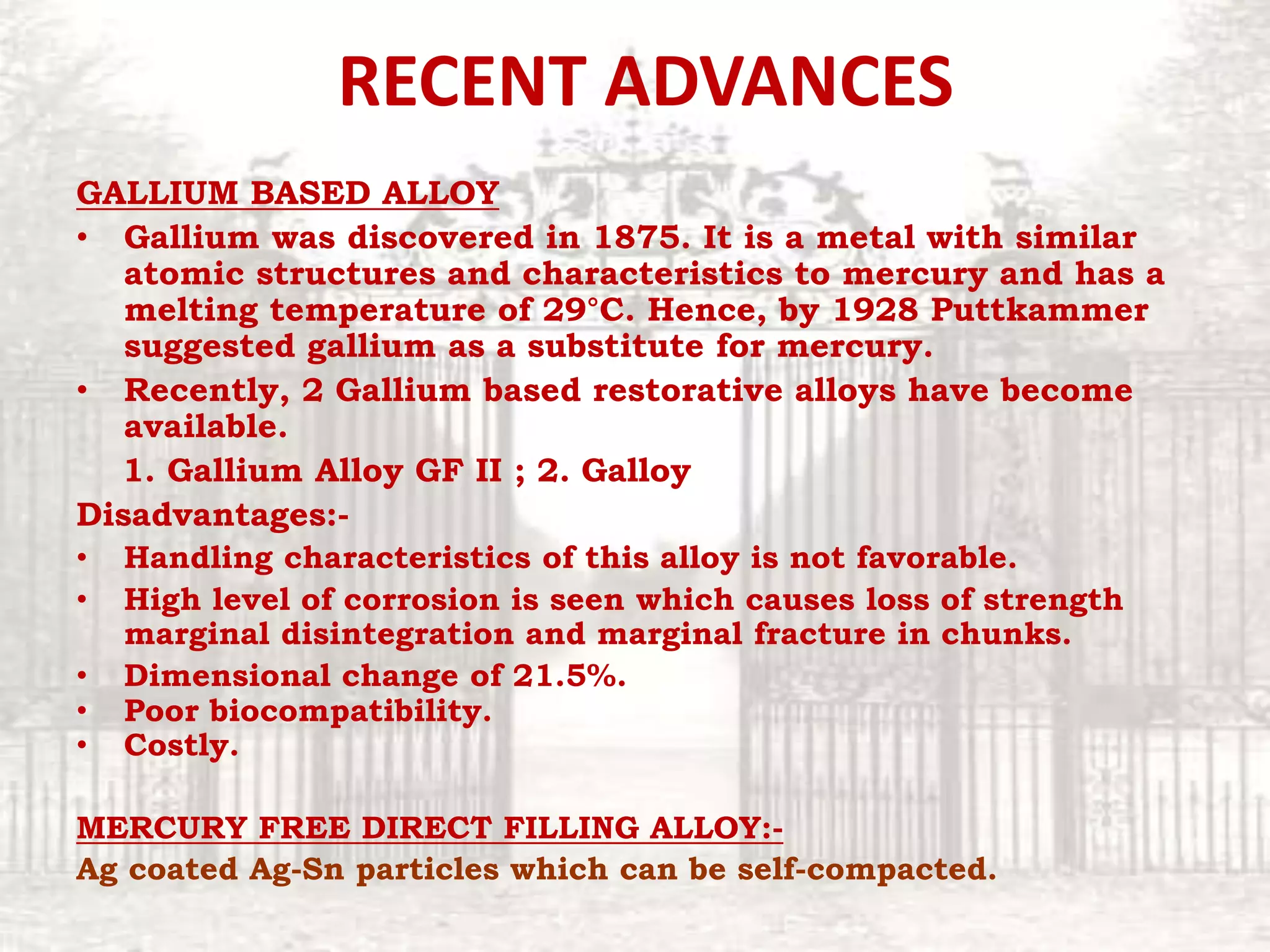 RECENT ADVANCES
GALLIUM BASED ALLOY
• Gallium was discovered in 1875. It is a metal with similar
atomic structures and characteristics to mercury and has a
melting temperature of 29°C. Hence, by 1928 Puttkammer
suggested gallium as a substitute for mercury.
• Recently, 2 Gallium based restorative alloys have become
available.
1. Gallium Alloy GF II ; 2. Galloy
Disadvantages:-
• Handling characteristics of this alloy is not favorable.
• High level of corrosion is seen which causes loss of strength
marginal disintegration and marginal fracture in chunks.
• Dimensional change of 21.5%.
• Poor biocompatibility.
• Costly.
MERCURY FREE DIRECT FILLING ALLOY:-
Ag coated Ag-Sn particles which can be self-compacted.
 