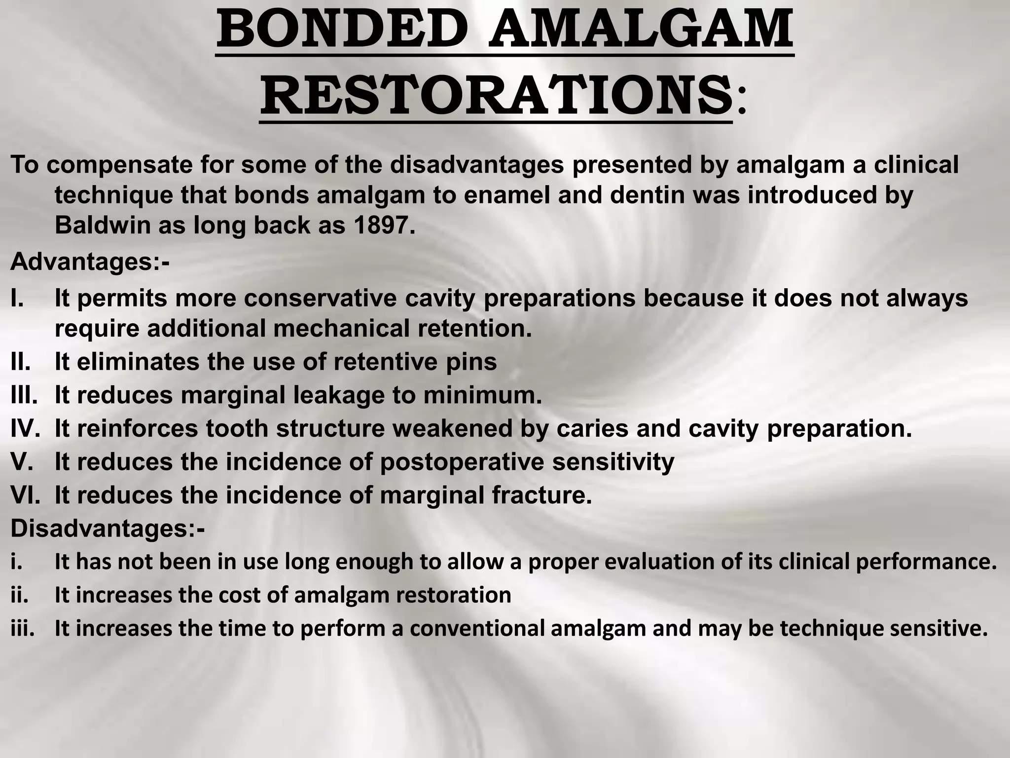 BONDED AMALGAM
RESTORATIONS:
To compensate for some of the disadvantages presented by amalgam a clinical
technique that bonds amalgam to enamel and dentin was introduced by
Baldwin as long back as 1897.
Advantages:-
I. It permits more conservative cavity preparations because it does not always
require additional mechanical retention.
II. It eliminates the use of retentive pins
III. It reduces marginal leakage to minimum.
IV. It reinforces tooth structure weakened by caries and cavity preparation.
V. It reduces the incidence of postoperative sensitivity
VI. It reduces the incidence of marginal fracture.
Disadvantages:-
i. It has not been in use long enough to allow a proper evaluation of its clinical performance.
ii. It increases the cost of amalgam restoration
iii. It increases the time to perform a conventional amalgam and may be technique sensitive.
 