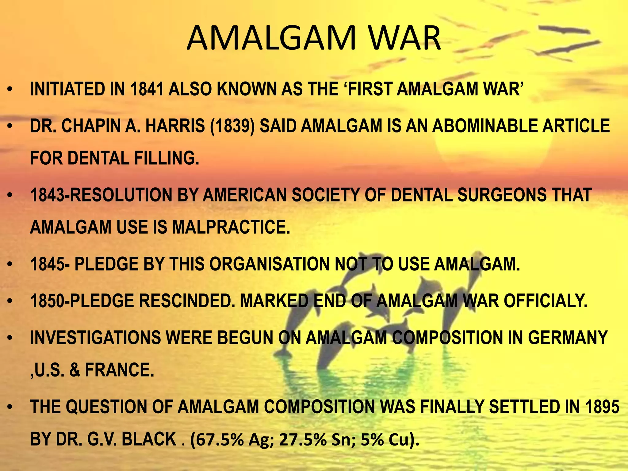 AMALGAM WAR
• INITIATED IN 1841 ALSO KNOWN AS THE ‘FIRST AMALGAM WAR’
• DR. CHAPIN A. HARRIS (1839) SAID AMALGAM IS AN ABOMINABLE ARTICLE
FOR DENTAL FILLING.
• 1843-RESOLUTION BY AMERICAN SOCIETY OF DENTAL SURGEONS THAT
AMALGAM USE IS MALPRACTICE.
• 1845- PLEDGE BY THIS ORGANISATION NOT TO USE AMALGAM.
• 1850-PLEDGE RESCINDED. MARKED END OF AMALGAM WAR OFFICIALY.
• INVESTIGATIONS WERE BEGUN ON AMALGAM COMPOSITION IN GERMANY
,U.S. & FRANCE.
• THE QUESTION OF AMALGAM COMPOSITION WAS FINALLY SETTLED IN 1895
BY DR. G.V. BLACK . (67.5% Ag; 27.5% Sn; 5% Cu).
 
