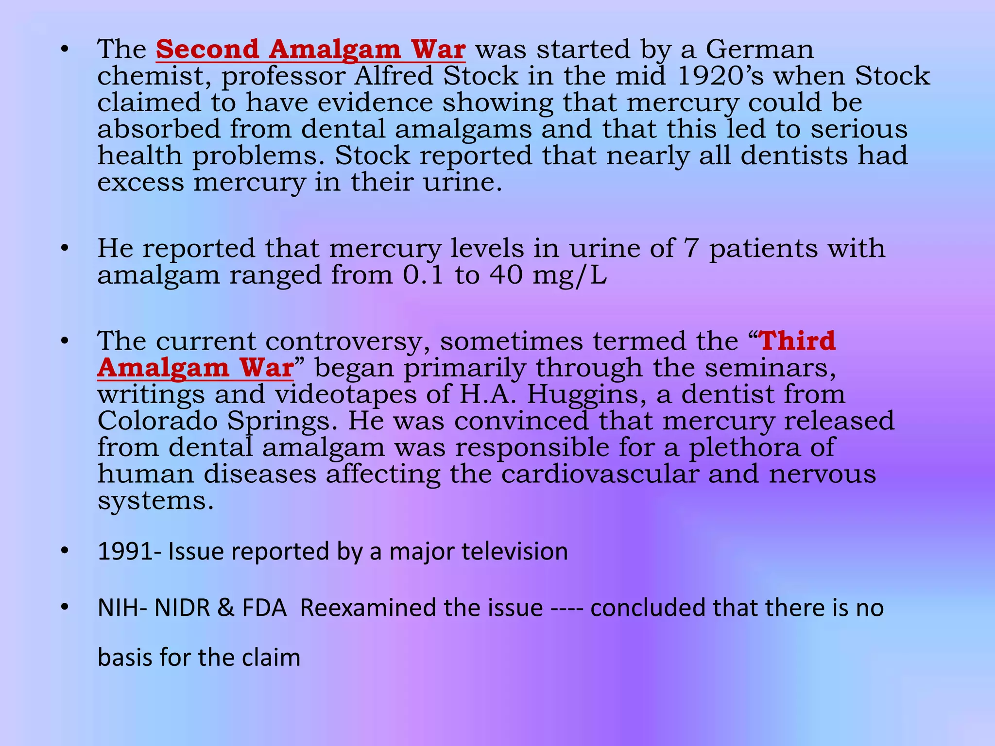 • The Second Amalgam War was started by a German
chemist, professor Alfred Stock in the mid 1920’s when Stock
claimed to have evidence showing that mercury could be
absorbed from dental amalgams and that this led to serious
health problems. Stock reported that nearly all dentists had
excess mercury in their urine.
• He reported that mercury levels in urine of 7 patients with
amalgam ranged from 0.1 to 40 mg/L
• The current controversy, sometimes termed the “Third
Amalgam War” began primarily through the seminars,
writings and videotapes of H.A. Huggins, a dentist from
Colorado Springs. He was convinced that mercury released
from dental amalgam was responsible for a plethora of
human diseases affecting the cardiovascular and nervous
systems.
• 1991- Issue reported by a major television
• NIH- NIDR & FDA Reexamined the issue ---- concluded that there is no
basis for the claim
 