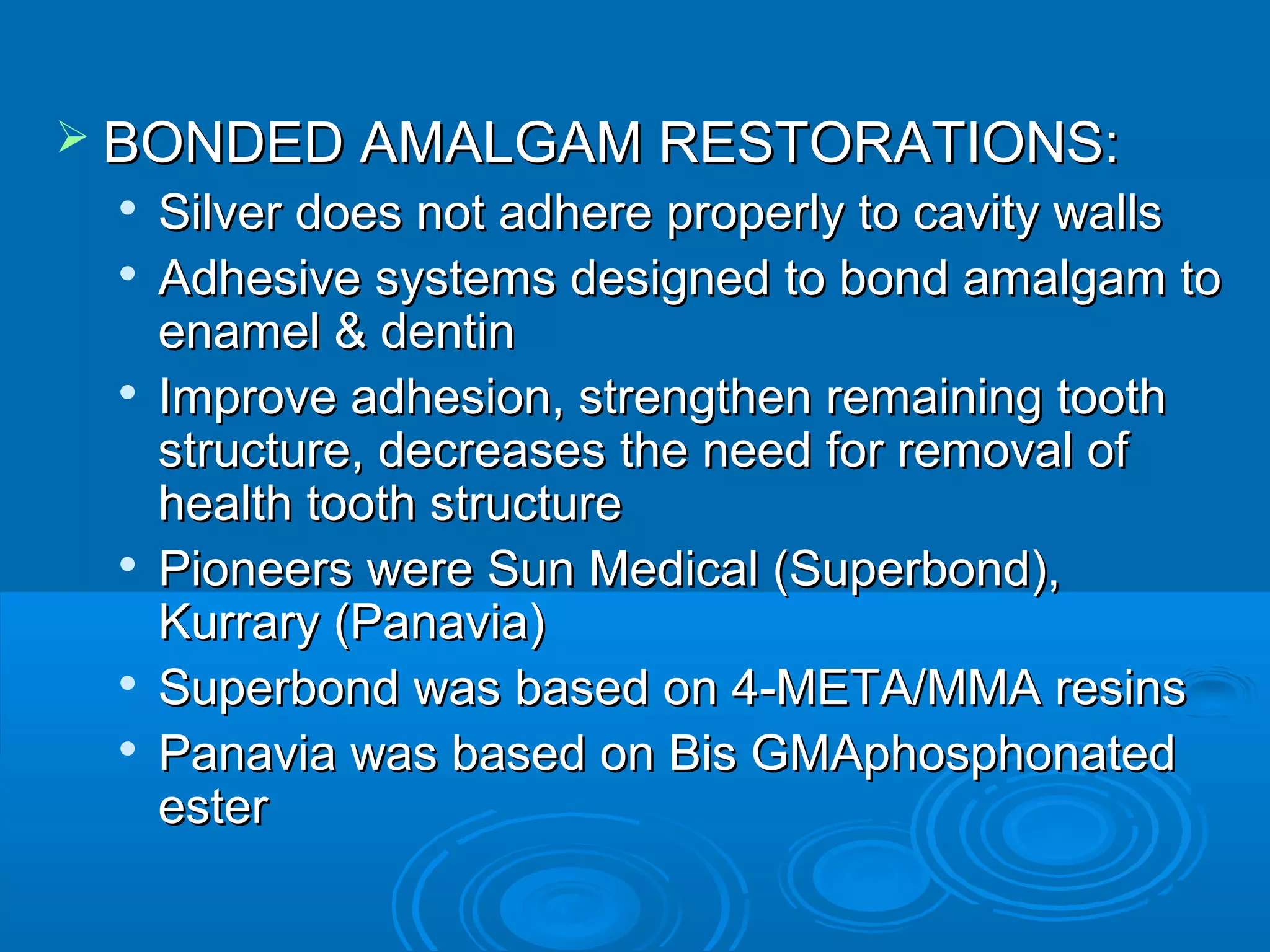  BBOONNDDEEDD AAMMAALLGGAAMM RREESSTTOORRAATTIIOONNSS:: 
 SSiillvveerr ddooeess nnoott aaddhheerree pprrooppeerrllyy ttoo ccaavviittyy wwaallllss 
 AAddhheessiivvee ssyysstteemmss ddeessiiggnneedd ttoo bboonndd aammaallggaamm ttoo 
eennaammeell && ddeennttiinn 
 IImmpprroovvee aaddhheessiioonn,, ssttrreennggtthheenn rreemmaaiinniinngg ttooootthh 
ssttrruuccttuurree,, ddeeccrreeaasseess tthhee nneeeedd ffoorr rreemmoovvaall ooff 
hheeaalltthh ttooootthh ssttrruuccttuurree 
 PPiioonneeeerrss wweerree SSuunn MMeeddiiccaall ((SSuuppeerrbboonndd)),, 
KKuurrrraarryy ((PPaannaavviiaa)) 
 SSuuppeerrbboonndd wwaass bbaasseedd oonn 44--MMEETTAA//MMMMAA rreessiinnss 
 PPaannaavviiaa wwaass bbaasseedd oonn BBiiss GGMMAApphhoosspphhoonnaatteedd 
eesstteerr 
 