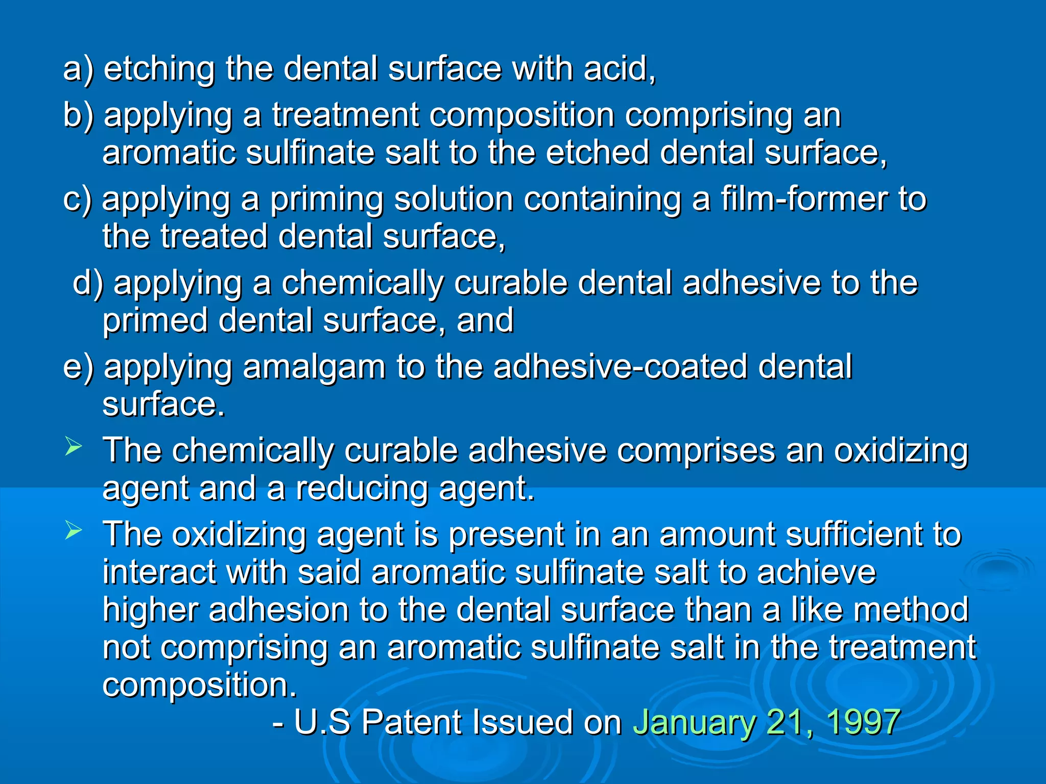 a) etching the dental ssuurrffaaccee wwiitthh aacciidd,, 
bb)) aappppllyyiinngg aa ttrreeaattmmeenntt ccoommppoossiittiioonn ccoommpprriissiinngg aann 
aarroommaattiicc ssuullffiinnaattee ssaalltt ttoo tthhee eettcchheedd ddeennttaall ssuurrffaaccee,, 
cc)) aappppllyyiinngg aa pprriimmiinngg ssoolluuttiioonn ccoonnttaaiinniinngg aa ffiillmm--ffoorrmmeerr ttoo 
tthhee ttrreeaatteedd ddeennttaall ssuurrffaaccee,, 
dd)) aappppllyyiinngg aa cchheemmiiccaallllyy ccuurraabbllee ddeennttaall aaddhheessiivvee ttoo tthhee 
pprriimmeedd ddeennttaall ssuurrffaaccee,, aanndd 
ee)) aappppllyyiinngg aammaallggaamm ttoo tthhee aaddhheessiivvee--ccooaatteedd ddeennttaall 
ssuurrffaaccee.. 
 TThhee cchheemmiiccaallllyy ccuurraabbllee aaddhheessiivvee ccoommpprriisseess aann ooxxiiddiizziinngg 
aaggeenntt aanndd aa rreedduucciinngg aaggeenntt.. 
 TThhee ooxxiiddiizziinngg aaggeenntt iiss pprreesseenntt iinn aann aammoouunntt ssuuffffiicciieenntt ttoo 
iinntteerraacctt wwiitthh ssaaiidd aarroommaattiicc ssuullffiinnaattee ssaalltt ttoo aacchhiieevvee 
hhiigghheerr aaddhheessiioonn ttoo tthhee ddeennttaall ssuurrffaaccee tthhaann aa lliikkee mmeetthhoodd 
nnoott ccoommpprriissiinngg aann aarroommaattiicc ssuullffiinnaattee ssaalltt iinn tthhee ttrreeaattmmeenntt 
ccoommppoossiittiioonn.. 
-- UU..SS PPaatteenntt IIssssuueedd oonn JJaannuuaarryy 2211,, 11999977 
 
