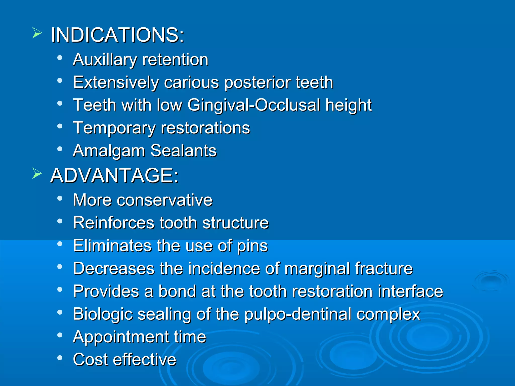  IINNDDIICCAATTIIOONNSS:: 
 AAuuxxiillllaarryy rreetteennttiioonn 
 EExxtteennssiivveellyy ccaarriioouuss ppoosstteerriioorr tteeeetthh 
 TTeeeetthh wwiitthh llooww GGiinnggiivvaall--OOcccclluussaall hheeiigghhtt 
 TTeemmppoorraarryy rreessttoorraattiioonnss 
 AAmmaallggaamm SSeeaallaannttss 
 AADDVVAANNTTAAGGEE:: 
 MMoorree ccoonnsseerrvvaattiivvee 
 RReeiinnffoorrcceess ttooootthh ssttrruuccttuurree 
 EElliimmiinnaatteess tthhee uussee ooff ppiinnss 
 DDeeccrreeaasseess tthhee iinncciiddeennccee ooff mmaarrggiinnaall ffrraaccttuurree 
 PPrroovviiddeess aa bboonndd aatt tthhee ttooootthh rreessttoorraattiioonn iinntteerrffaaccee 
 BBiioollooggiicc sseeaalliinngg ooff tthhee ppuullppoo--ddeennttiinnaall ccoommpplleexx 
 AAppppooiinnttmmeenntt ttiimmee 
 CCoosstt eeffffeeccttiivvee 
 