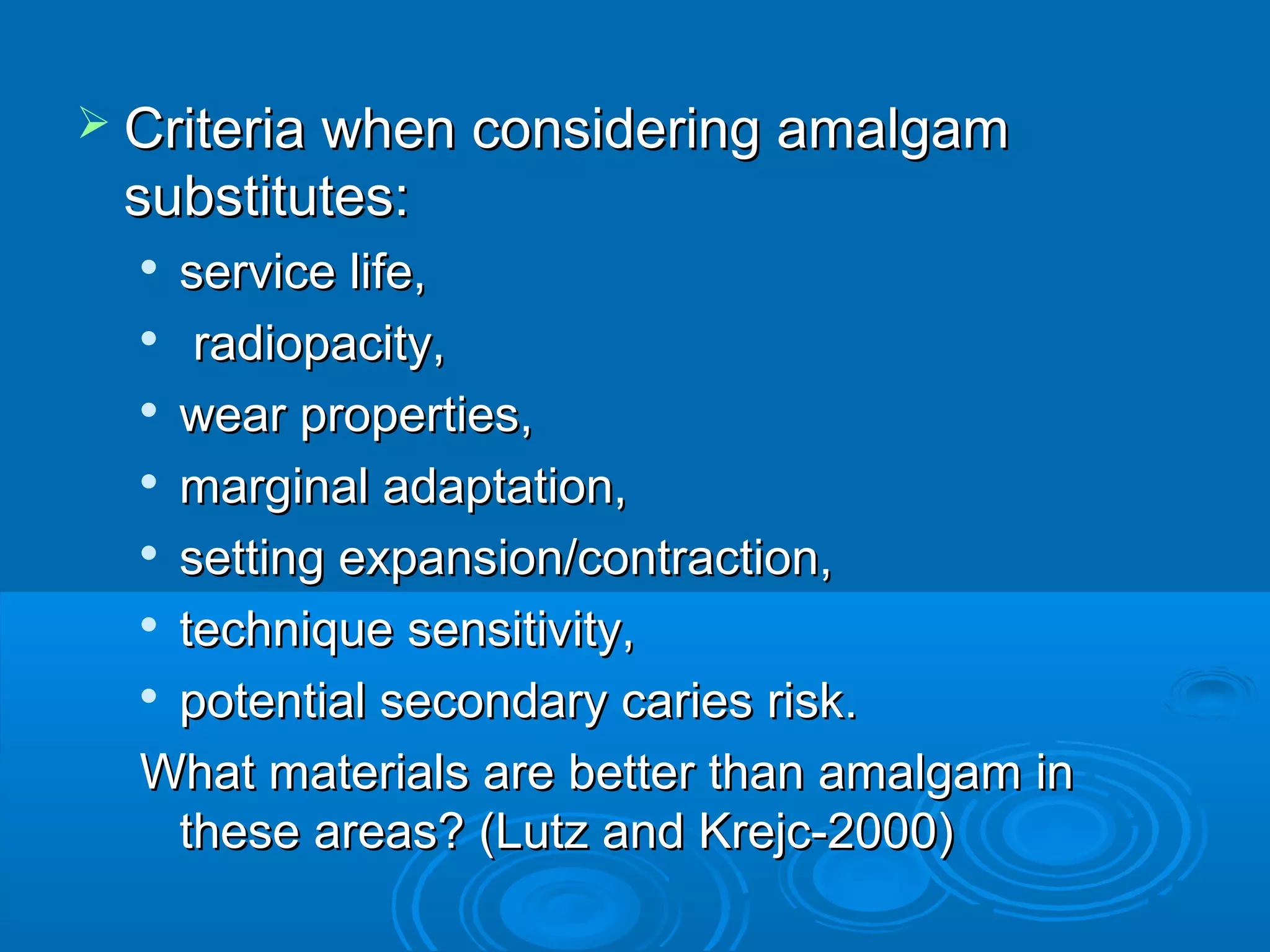  CCrriitteerriiaa wwhheenn ccoonnssiiddeerriinngg aammaallggaamm 
ssuubbssttiittuutteess:: 
 sseerrvviiccee lliiffee,, 
 rraaddiiooppaacciittyy,, 
 wweeaarr pprrooppeerrttiieess,, 
 mmaarrggiinnaall aaddaappttaattiioonn,, 
 sseettttiinngg eexxppaannssiioonn//ccoonnttrraaccttiioonn,, 
 tteecchhnniiqquuee sseennssiittiivviittyy,, 
 ppootteennttiiaall sseeccoonnddaarryy ccaarriieess rriisskk.. 
WWhhaatt mmaatteerriiaallss aarree bbeetttteerr tthhaann aammaallggaamm iinn 
tthheessee aarreeaass?? ((LLuuttzz aanndd KKrreejjcc--22000000)) 
 