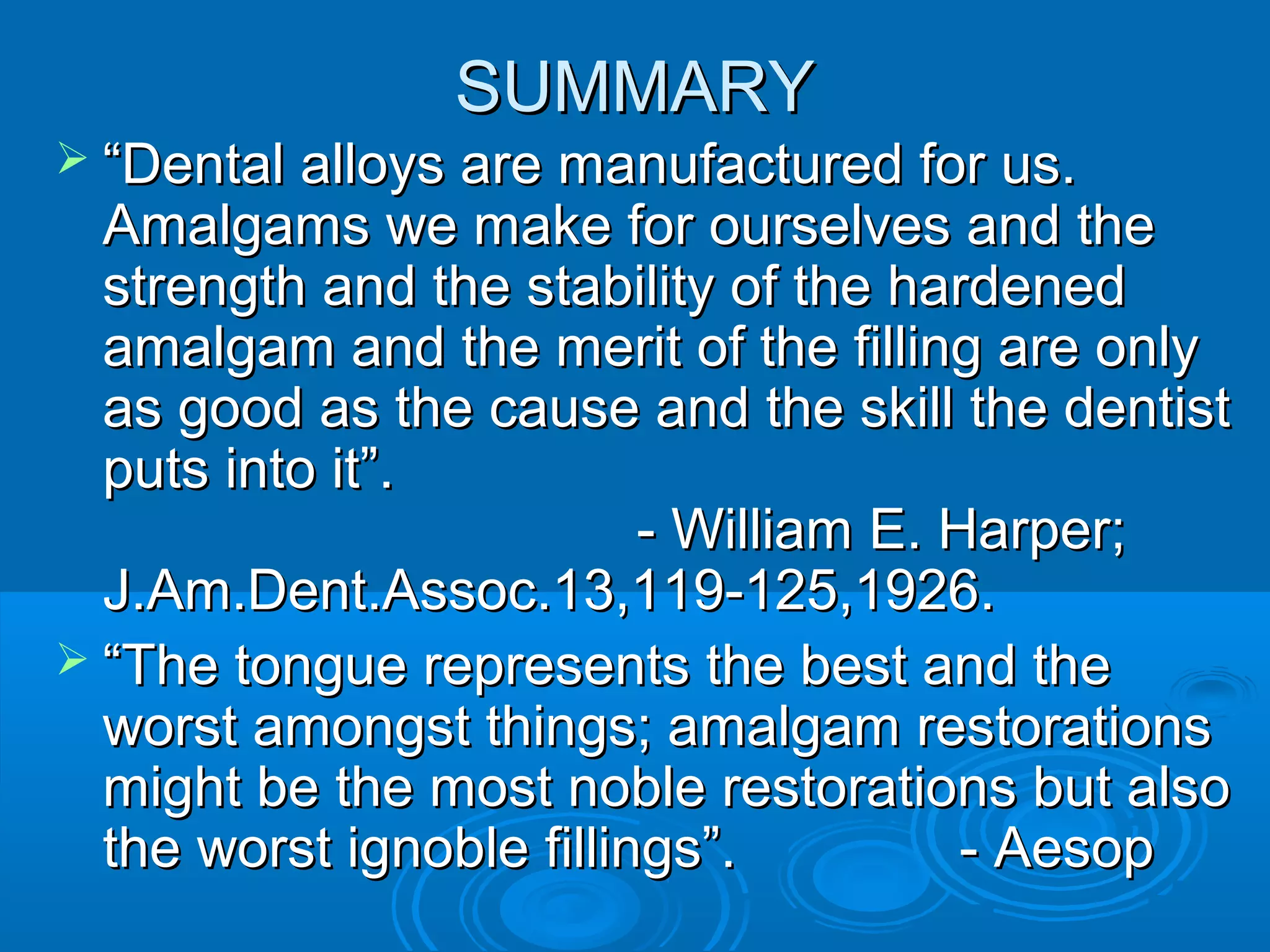 SSUUMMMMAARRYY 
 ““DDeennttaall aallllooyyss aarree mmaannuuffaaccttuurreedd ffoorr uuss.. 
AAmmaallggaammss wwee mmaakkee ffoorr oouurrsseellvveess aanndd tthhee 
ssttrreennggtthh aanndd tthhee ssttaabbiilliittyy ooff tthhee hhaarrddeenneedd 
aammaallggaamm aanndd tthhee mmeerriitt ooff tthhee ffiilllliinngg aarree oonnllyy 
aass ggoooodd aass tthhee ccaauussee aanndd tthhee sskkiillll tthhee ddeennttiisstt 
ppuuttss iinnttoo iitt””.. 
-- WWiilllliiaamm EE.. HHaarrppeerr;; 
JJ..AAmm..DDeenntt..AAssssoocc..1133,,111199--112255,,11992266.. 
 ““TThhee ttoonngguuee rreepprreesseennttss tthhee bbeesstt aanndd tthhee 
wwoorrsstt aammoonnggsstt tthhiinnggss;; aammaallggaamm rreessttoorraattiioonnss 
mmiigghhtt bbee tthhee mmoosstt nnoobbllee rreessttoorraattiioonnss bbuutt aallssoo 
tthhee wwoorrsstt iiggnnoobbllee ffiilllliinnggss””.. -- AAeessoopp 
 